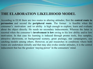 THE ELABORATION LIKELIHOOD MODEL
According to ELM there are two routes to altering attitudes; first the central route to
persuasion and second the peripheral route. The former is feasible when the
consumer’s motivation and /or ability is high enough to explore, learn and evaluate
about the object directly. He needs no secondary inducements. Whereas the latter is
resorted when the consumer’s involvement is low owing to his low ability and/or low
motivation. In that case his learning is induced through promo tools, free samples,
attractive showroom, or background scenery, great package, star campaigners, eye
catching models among others. However, as per researches in conditions where both
routes are undertaken initially and that may also evoke similar attitudes, it is the central
inducement that has the greatest ‘staying power’ in the consumers’ mind.
 
