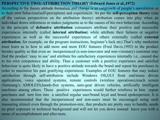 PERSPECTIVE TWO: ATTRIBUTION THEORY (Edward Jones et al.,1972)
According to the theory attitude formation and change is an outgrowth of people’s speculation as
to their own behaviour(self-perception) and experiences. As per the self-perception theory (one
of the various perspectives on the attribution theory) attribution comes into play when an
individual draws inferences or makes judgments as to the causes of his own behaviour. According
to the principle of defensive attribution consumers attribute their positive and successful
experiences internally (called internal attribution) while attribute their failures or negative
experiences as well as the successful experiences of others externally (called external
attribution; for example, on the program instructions, beginner’s luck etc).That’s why marketers
must learn as to how to add more and more EOU features (Fred Davis,1992) to the product
besides quality so that even an inexperienced (a non-innovator and non-visionary) customer may
find the product ‘easy to use’ and attribute his satisfactory experiences internally i.e., caused due
to his own competence and ability. Thus a customer with a positive experience and satisfied
behaviour is quite likely to have a positive attitude towards the brand and repeat his purchases in
order to maximize his past gratifying experiences. Examples of EOU features that may induce
satisfaction through self-attribution include Windows OS,GUI front end/menu driven
applications, voice operated systems, remote controls (wireless operations),touch screen
(Samsung’s AMOLED),hands-free systems, auto-gear driven vehicles, artificially intelligent
machines among others. These positive experiences would further reinforce in him repeat
purchases and turn him into a satisfied regular user/brand loyal and brand spokesperson. It is
also recommended that the inexperienced and non-users must be encouraged using such
reassuring stimuli even through the promotion-mix, that products are pretty easy to handle, needs
no prior exposure or technical background and will not let you down instead leave you with a
sense of accomplishment and after-taste.
 