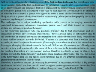 Self-perception theorists have further explored the foot-in-door-technique that compliance with
minor requests (called the foot-in-door) leads to substantial requests later as an individual looks
at his prior behavior and concludes that he is approached by others because others perceive him
as the kind of person who is expected to say ‘yes’ to such requests (a behaviour/act he attributes
to himself). For example, a person who agrees to make a small charity/contribution initially is
likely to make a greater charity/contribution subsequently ,when approached properly due to this
particular psychological phenomenon.
This technique has a unique marketing application with respect to the varying amounts of
peripheral inducements (discounts, incentives, promo tools) and their impact on consumer
attitude and subsequent purchase behavior.
As per researches consumers who buy products primarily due to high-involvement and self-
inducement (without any secondary inducements) have a greater sense of satisfaction (due to
self-attribution or internal attribution) and therefore their satisfied behavior is likely to result into
a more positive attitude towards the brand. Whereas if a customer bites into a product due to
secondary/external/peripheral inducements (free sample, cash rebate etc) he is less committed to
forming or changing his attitude towards the brand. Still worse, if customers are offered greater
incentives, they tend to externalize the cause of their behaviour to the incentives (failure to make
the purchase themselves are externalized) and are therefore less likely to form or change their
attitude towards the brand favorably and make future purchases.However,of the two, the former
is the better tactics (the less the better) since purchases due to low external inducements lead to
greater internal attribution than the latter.
Therefore, a ‘moderate amount of secondary inducements’ is recommended which is big enough
to stimulate the initial purchase but still small enough to encourage consumers to internalize their
positive usage experiences and allow a positive change to occur (Leslie Kanuk,1974).
 