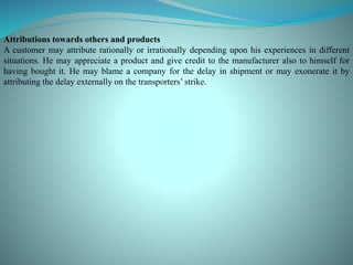 Attributions towards others and products
A customer may attribute rationally or irrationally depending upon his experiences in different
situations. He may appreciate a product and give credit to the manufacturer also to himself for
having bought it. He may blame a company for the delay in shipment or may exonerate it by
attributing the delay externally on the transporters’ strike.
 