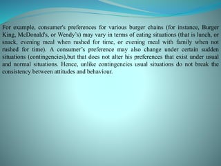 For example, consumer's preferences for various burger chains (for instance, Burger
King, McDonald's, or Wendy’s) may vary in terms of eating situations (that is lunch, or
snack, evening meal when rushed for time, or evening meal with family when not
rushed for time). A consumer’s preference may also change under certain sudden
situations (contingencies),but that does not alter his preferences that exist under usual
and normal situations. Hence, unlike contingencies usual situations do not break the
consistency between attitudes and behaviour.
 