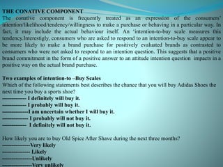 THE CONATIVE COMPONENT
The conative component is frequently treated as an expression of the consumers’
intention/likelihood/tendency/willingness to make a purchase or behaving in a particular way. In
fact, it may include the actual behaviour itself. An ‘intention-to-buy scale measures this
tendency.Interestigly, consumers who are asked to respond to an intention-to-buy scale appear to
be more likely to make a brand purchase for positively evaluated brands as contrasted to
consumers who were not asked to respond to an intention question. This suggests that a positive
brand commitment in the form of a positive answer to an attitude intention question impacts in a
positive way on the actual brand purchase.
Two examples of intention-to –Buy Scales
Which of the following statements best describes the chance that you will buy Adidas Shoes the
next time you buy a sports shoe?
------------- I definitely will buy it.
------------- I probably will buy it.
--------------I am uncertain whether I will buy it.
-------------- I probably will not buy it.
------------- I definitely will not buy it.
How likely you are to buy Old Spice After Shave during the next three months?
---------------Very likely
--------------- Likely
----------------Unlikely
----------------Very unlikely
 