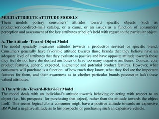 MULTIATTRIBUTE ATTITUDE MODELS
These models portray consumers’ attitudes toward specific objects (such as
product/service/direct-mail catalog, or a cause, or an issue) as a function of consumers'
perception and assessment of the key attributes or beliefs held with regard to the particular object.
A. The Attitude -Toward-Object Model
The model specially measures attitudes towards a product(or service) or specific brand.
Consumers generally have favorable attitude towards those brands that they believe have an
adequate level of attributes that they evaluate as positive and have opposite attitude towards those
they feel do not have the desired attributes or have too many negative attributes. Context: core
product features, generic, expected, augmented and potential product features. However, what
consumers will purchase is a function of how much they know, what they feel are the important
features for them, and their awareness as to whether particular brands possess(or lack) these
valued attributes.
B.The Attitude -Toward-Behaviour Model
The model deals with an individual’s attitude towards behaving or acting with respect to an
object (i.e., his prospects for purchasing that object), rather than the attitude towards the object
itself. This seems logical ,for a consumer might have a positive attitude towards an expensive
BMW,but a negative attitude as to his prospects for purchasing such an expensive vehicle.
 