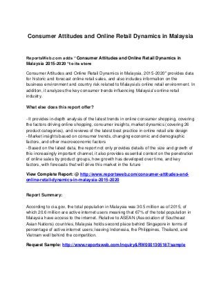 Consumer Attitudes and Online Retail Dynamics in Malaysia
ReportsWeb.com adds “Consumer Attitudes and Online Retail Dynamics in
Malaysia 2015-2020 “to its store
Consumer Attitudes and Online Retail Dynamics in Malaysia, 2015-2020" provides data
for historic and forecast online retail sales, and also includes information on the
business environment and country risk related to Malaysia's online retail environment. In
addition, it analyzes the key consumer trends influencing Malaysia's online retail
industry.
What else does this report offer?
- It provides in-depth analysis of the latest trends in online consumer shopping, covering
the factors driving online shopping, consumer insights, market dynamics (covering 26
product categories), and reviews of the latest best practice in online retail site design
- Market insights based on consumer trends, changing economic and demographic
factors, and other macroeconomic factors
- Based on the latest data, the report not only provides details of the size and growth of
this increasingly important channel, it also provides essential context on the penetration
of online sales by product groups, how growth has developed over time, and key
factors, with forecasts that will drive this market in the future
View Complete Report: @ http://www.reportsweb.com/consumer-attitudes-and-
online-retail-dynamics-in-malaysia-2015-2020
Report Summary:
According to cia.gov, the total population in Malaysia was 30.5 million as of 2015, of
which 20.6 million are active internet users meaning that 67% of the total population in
Malaysia have access to the internet. Relative to ASEAN (Association of Southeast
Asian Nations) countries, Malaysia holds second place behind Singapore in terms of
percentage of active internet users; leaving Indonesia, the Philippines, Thailand, and
Vietnam well behind the competition.
Request Sample: http://www.reportsweb.com/inquiry&RW0001305187/sample
 