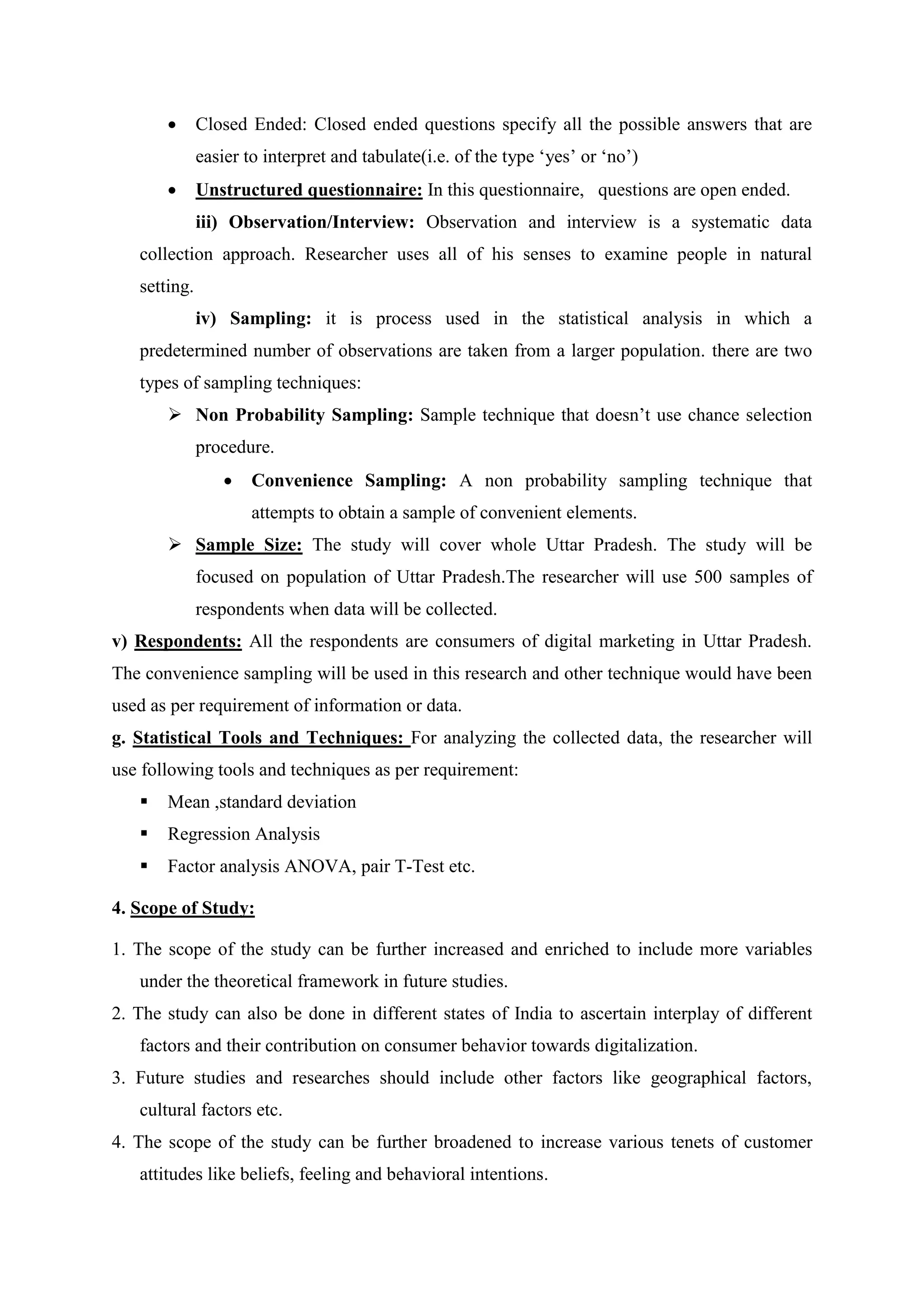  Closed Ended: Closed ended questions specify all the possible answers that are
easier to interpret and tabulate(i.e. of the type „yes‟ or „no‟)
 Unstructured questionnaire: In this questionnaire, questions are open ended.
iii) Observation/Interview: Observation and interview is a systematic data
collection approach. Researcher uses all of his senses to examine people in natural
setting.
iv) Sampling: it is process used in the statistical analysis in which a
predetermined number of observations are taken from a larger population. there are two
types of sampling techniques:
 Non Probability Sampling: Sample technique that doesn‟t use chance selection
procedure.
 Convenience Sampling: A non probability sampling technique that
attempts to obtain a sample of convenient elements.
 Sample Size: The study will cover whole Uttar Pradesh. The study will be
focused on population of Uttar Pradesh.The researcher will use 500 samples of
respondents when data will be collected.
v) Respondents: All the respondents are consumers of digital marketing in Uttar Pradesh.
The convenience sampling will be used in this research and other technique would have been
used as per requirement of information or data.
g. Statistical Tools and Techniques: For analyzing the collected data, the researcher will
use following tools and techniques as per requirement:
 Mean ,standard deviation
 Regression Analysis
 Factor analysis ANOVA, pair T-Test etc.
4. Scope of Study:
1. The scope of the study can be further increased and enriched to include more variables
under the theoretical framework in future studies.
2. The study can also be done in different states of India to ascertain interplay of different
factors and their contribution on consumer behavior towards digitalization.
3. Future studies and researches should include other factors like geographical factors,
cultural factors etc.
4. The scope of the study can be further broadened to increase various tenets of customer
attitudes like beliefs, feeling and behavioral intentions.
 