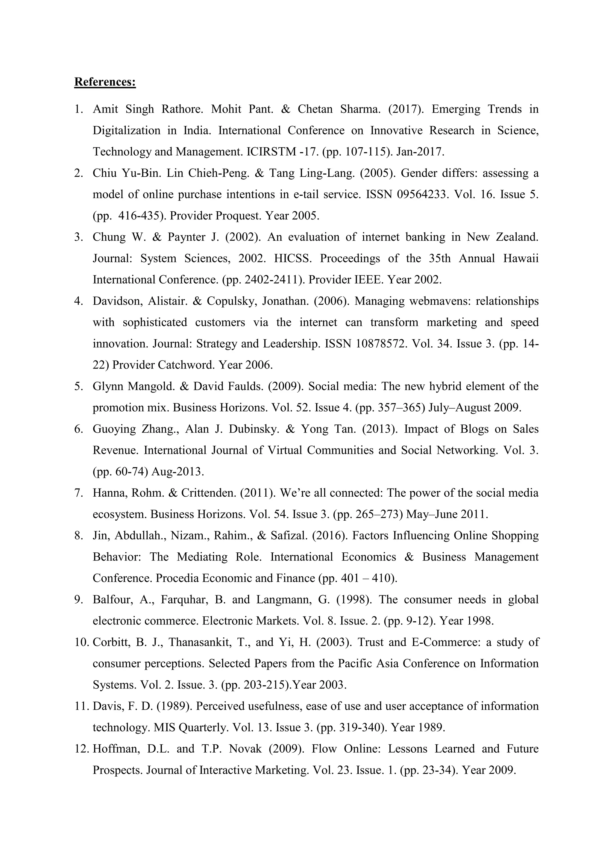 References:
1. Amit Singh Rathore. Mohit Pant. & Chetan Sharma. (2017). Emerging Trends in
Digitalization in India. International Conference on Innovative Research in Science,
Technology and Management. ICIRSTM -17. (pp. 107-115). Jan-2017.
2. Chiu Yu-Bin. Lin Chieh-Peng. & Tang Ling-Lang. (2005). Gender differs: assessing a
model of online purchase intentions in e-tail service. ISSN 09564233. Vol. 16. Issue 5.
(pp. 416-435). Provider Proquest. Year 2005.
3. Chung W. & Paynter J. (2002). An evaluation of internet banking in New Zealand.
Journal: System Sciences, 2002. HICSS. Proceedings of the 35th Annual Hawaii
International Conference. (pp. 2402-2411). Provider IEEE. Year 2002.
4. Davidson, Alistair. & Copulsky, Jonathan. (2006). Managing webmavens: relationships
with sophisticated customers via the internet can transform marketing and speed
innovation. Journal: Strategy and Leadership. ISSN 10878572. Vol. 34. Issue 3. (pp. 14-
22) Provider Catchword. Year 2006.
5. Glynn Mangold. & David Faulds. (2009). Social media: The new hybrid element of the
promotion mix. Business Horizons. Vol. 52. Issue 4. (pp. 357–365) July–August 2009.
6. Guoying Zhang., Alan J. Dubinsky. & Yong Tan. (2013). Impact of Blogs on Sales
Revenue. International Journal of Virtual Communities and Social Networking. Vol. 3.
(pp. 60-74) Aug-2013.
7. Hanna, Rohm. & Crittenden. (2011). We‟re all connected: The power of the social media
ecosystem. Business Horizons. Vol. 54. Issue 3. (pp. 265–273) May–June 2011.
8. Jin, Abdullah., Nizam., Rahim., & Safizal. (2016). Factors Influencing Online Shopping
Behavior: The Mediating Role. International Economics & Business Management
Conference. Procedia Economic and Finance (pp. 401 – 410).
9. Balfour, A., Farquhar, B. and Langmann, G. (1998). The consumer needs in global
electronic commerce. Electronic Markets. Vol. 8. Issue. 2. (pp. 9-12). Year 1998.
10. Corbitt, B. J., Thanasankit, T., and Yi, H. (2003). Trust and E-Commerce: a study of
consumer perceptions. Selected Papers from the Pacific Asia Conference on Information
Systems. Vol. 2. Issue. 3. (pp. 203-215).Year 2003.
11. Davis, F. D. (1989). Perceived usefulness, ease of use and user acceptance of information
technology. MIS Quarterly. Vol. 13. Issue 3. (pp. 319-340). Year 1989.
12. Hoffman, D.L. and T.P. Novak (2009). Flow Online: Lessons Learned and Future
Prospects. Journal of Interactive Marketing. Vol. 23. Issue. 1. (pp. 23-34). Year 2009.
 