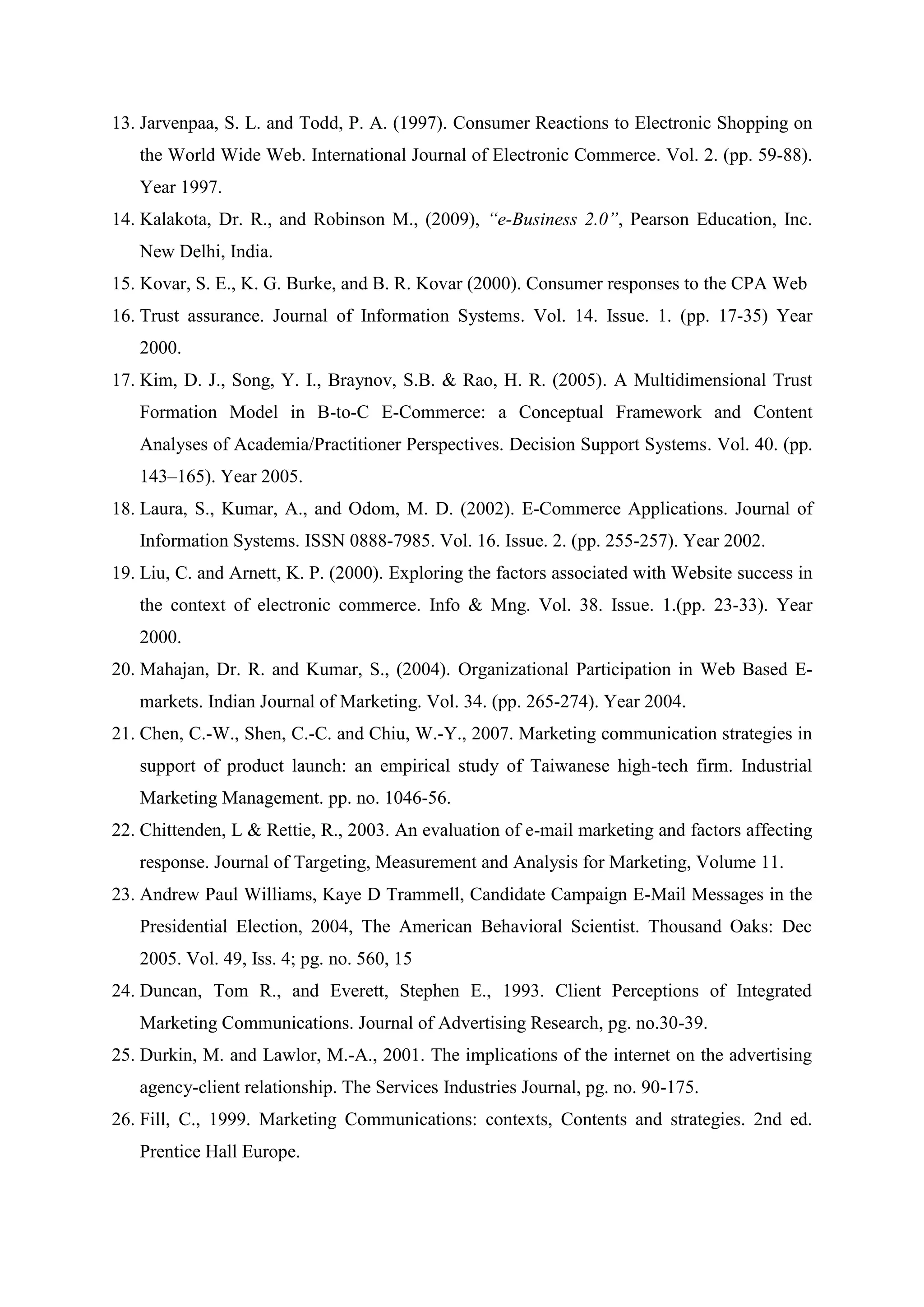 13. Jarvenpaa, S. L. and Todd, P. A. (1997). Consumer Reactions to Electronic Shopping on
the World Wide Web. International Journal of Electronic Commerce. Vol. 2. (pp. 59-88).
Year 1997.
14. Kalakota, Dr. R., and Robinson M., (2009), “e-Business 2.0”, Pearson Education, Inc.
New Delhi, India.
15. Kovar, S. E., K. G. Burke, and B. R. Kovar (2000). Consumer responses to the CPA Web
16. Trust assurance. Journal of Information Systems. Vol. 14. Issue. 1. (pp. 17-35) Year
2000.
17. Kim, D. J., Song, Y. I., Braynov, S.B. & Rao, H. R. (2005). A Multidimensional Trust
Formation Model in B-to-C E-Commerce: a Conceptual Framework and Content
Analyses of Academia/Practitioner Perspectives. Decision Support Systems. Vol. 40. (pp.
143–165). Year 2005.
18. Laura, S., Kumar, A., and Odom, M. D. (2002). E-Commerce Applications. Journal of
Information Systems. ISSN 0888-7985. Vol. 16. Issue. 2. (pp. 255-257). Year 2002.
19. Liu, C. and Arnett, K. P. (2000). Exploring the factors associated with Website success in
the context of electronic commerce. Info & Mng. Vol. 38. Issue. 1.(pp. 23-33). Year
2000.
20. Mahajan, Dr. R. and Kumar, S., (2004). Organizational Participation in Web Based E-
markets. Indian Journal of Marketing. Vol. 34. (pp. 265-274). Year 2004.
21. Chen, C.-W., Shen, C.-C. and Chiu, W.-Y., 2007. Marketing communication strategies in
support of product launch: an empirical study of Taiwanese high-tech firm. Industrial
Marketing Management. pp. no. 1046-56.
22. Chittenden, L & Rettie, R., 2003. An evaluation of e-mail marketing and factors affecting
response. Journal of Targeting, Measurement and Analysis for Marketing, Volume 11.
23. Andrew Paul Williams, Kaye D Trammell, Candidate Campaign E-Mail Messages in the
Presidential Election, 2004, The American Behavioral Scientist. Thousand Oaks: Dec
2005. Vol. 49, Iss. 4; pg. no. 560, 15
24. Duncan, Tom R., and Everett, Stephen E., 1993. Client Perceptions of Integrated
Marketing Communications. Journal of Advertising Research, pg. no.30-39.
25. Durkin, M. and Lawlor, M.-A., 2001. The implications of the internet on the advertising
agency-client relationship. The Services Industries Journal, pg. no. 90-175.
26. Fill, C., 1999. Marketing Communications: contexts, Contents and strategies. 2nd ed.
Prentice Hall Europe.
 