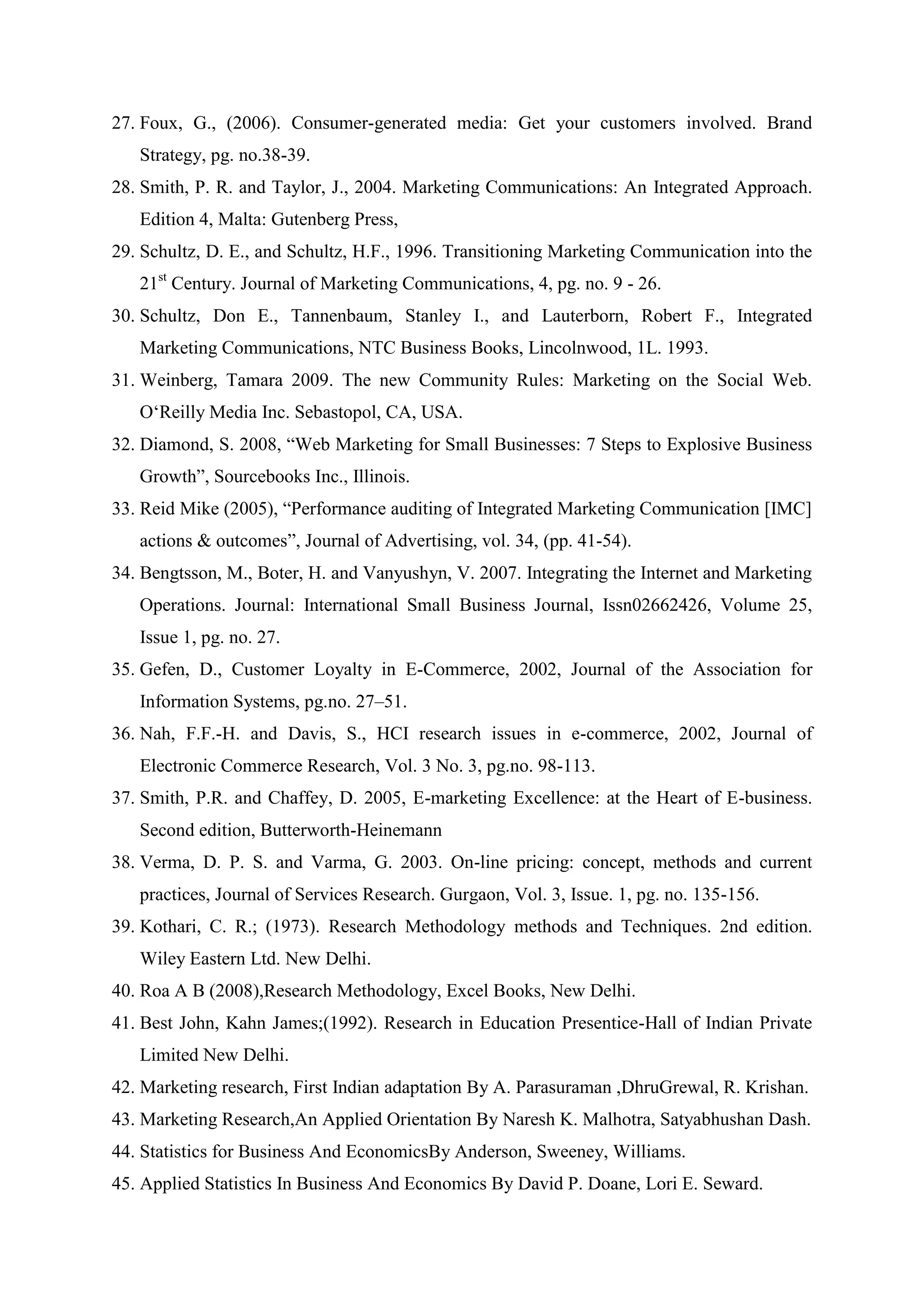 27. Foux, G., (2006). Consumer-generated media: Get your customers involved. Brand
Strategy, pg. no.38-39.
28. Smith, P. R. and Taylor, J., 2004. Marketing Communications: An Integrated Approach.
Edition 4, Malta: Gutenberg Press,
29. Schultz, D. E., and Schultz, H.F., 1996. Transitioning Marketing Communication into the
21st
Century. Journal of Marketing Communications, 4, pg. no. 9 - 26.
30. Schultz, Don E., Tannenbaum, Stanley I., and Lauterborn, Robert F., Integrated
Marketing Communications, NTC Business Books, Lincolnwood, 1L. 1993.
31. Weinberg, Tamara 2009. The new Community Rules: Marketing on the Social Web.
O„Reilly Media Inc. Sebastopol, CA, USA.
32. Diamond, S. 2008, “Web Marketing for Small Businesses: 7 Steps to Explosive Business
Growth”, Sourcebooks Inc., Illinois.
33. Reid Mike (2005), “Performance auditing of Integrated Marketing Communication [IMC]
actions & outcomes”, Journal of Advertising, vol. 34, (pp. 41-54).
34. Bengtsson, M., Boter, H. and Vanyushyn, V. 2007. Integrating the Internet and Marketing
Operations. Journal: International Small Business Journal, Issn02662426, Volume 25,
Issue 1, pg. no. 27.
35. Gefen, D., Customer Loyalty in E-Commerce, 2002, Journal of the Association for
Information Systems, pg.no. 27–51.
36. Nah, F.F.-H. and Davis, S., HCI research issues in e-commerce, 2002, Journal of
Electronic Commerce Research, Vol. 3 No. 3, pg.no. 98-113.
37. Smith, P.R. and Chaffey, D. 2005, E-marketing Excellence: at the Heart of E-business.
Second edition, Butterworth-Heinemann
38. Verma, D. P. S. and Varma, G. 2003. On-line pricing: concept, methods and current
practices, Journal of Services Research. Gurgaon, Vol. 3, Issue. 1, pg. no. 135-156.
39. Kothari, C. R.; (1973). Research Methodology methods and Techniques. 2nd edition.
Wiley Eastern Ltd. New Delhi.
40. Roa A B (2008),Research Methodology, Excel Books, New Delhi.
41. Best John, Kahn James;(1992). Research in Education Presentice-Hall of Indian Private
Limited New Delhi.
42. Marketing research, First Indian adaptation By A. Parasuraman ,DhruGrewal, R. Krishan.
43. Marketing Research,An Applied Orientation By Naresh K. Malhotra, Satyabhushan Dash.
44. Statistics for Business And EconomicsBy Anderson, Sweeney, Williams.
45. Applied Statistics In Business And Economics By David P. Doane, Lori E. Seward.
 