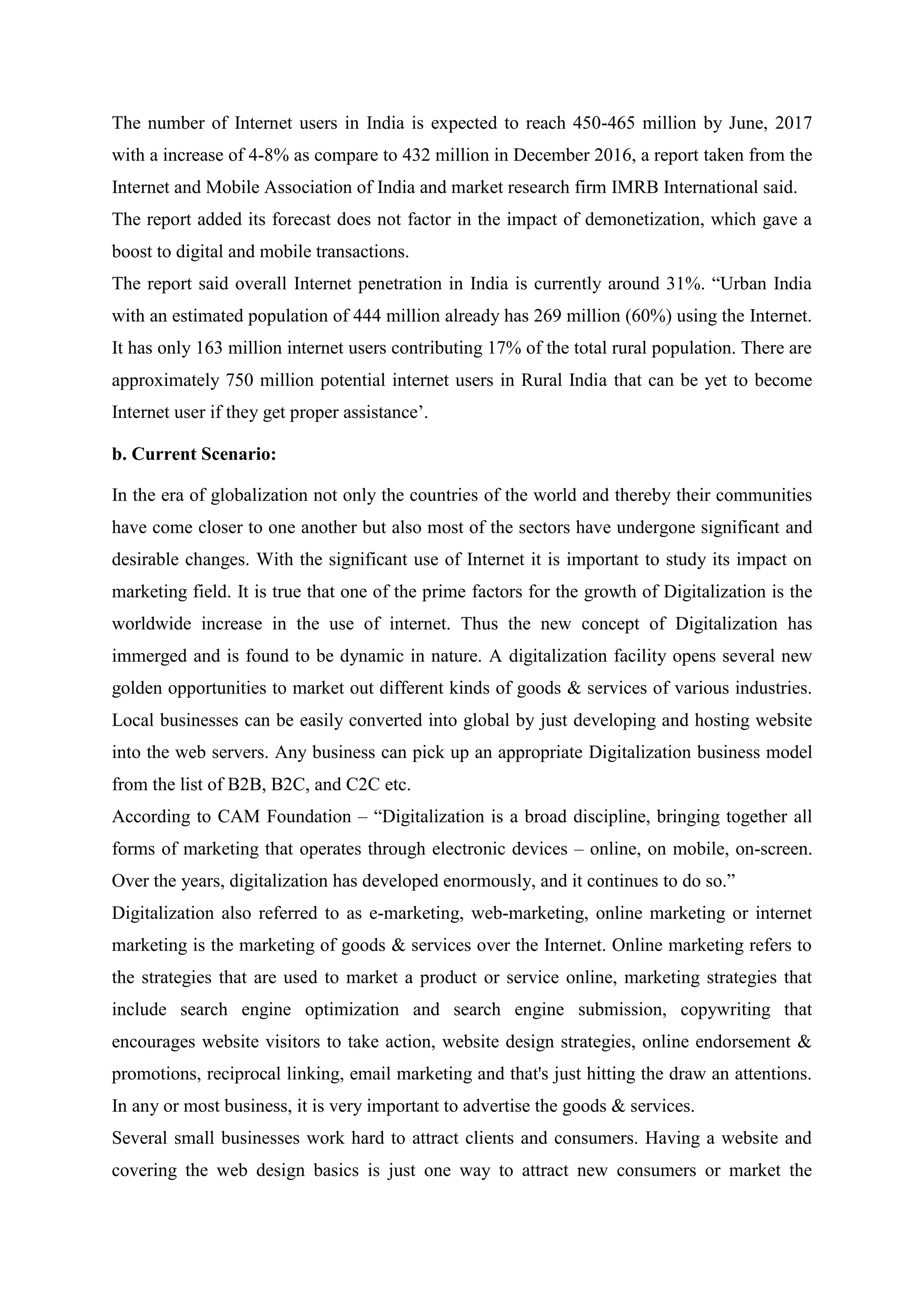 The number of Internet users in India is expected to reach 450-465 million by June, 2017
with a increase of 4-8% as compare to 432 million in December 2016, a report taken from the
Internet and Mobile Association of India and market research firm IMRB International said.
The report added its forecast does not factor in the impact of demonetization, which gave a
boost to digital and mobile transactions.
The report said overall Internet penetration in India is currently around 31%. “Urban India
with an estimated population of 444 million already has 269 million (60%) using the Internet.
It has only 163 million internet users contributing 17% of the total rural population. There are
approximately 750 million potential internet users in Rural India that can be yet to become
Internet user if they get proper assistance‟.
b. Current Scenario:
In the era of globalization not only the countries of the world and thereby their communities
have come closer to one another but also most of the sectors have undergone significant and
desirable changes. With the significant use of Internet it is important to study its impact on
marketing field. It is true that one of the prime factors for the growth of Digitalization is the
worldwide increase in the use of internet. Thus the new concept of Digitalization has
immerged and is found to be dynamic in nature. A digitalization facility opens several new
golden opportunities to market out different kinds of goods & services of various industries.
Local businesses can be easily converted into global by just developing and hosting website
into the web servers. Any business can pick up an appropriate Digitalization business model
from the list of B2B, B2C, and C2C etc.
According to CAM Foundation – “Digitalization is a broad discipline, bringing together all
forms of marketing that operates through electronic devices – online, on mobile, on-screen.
Over the years, digitalization has developed enormously, and it continues to do so.”
Digitalization also referred to as e-marketing, web-marketing, online marketing or internet
marketing is the marketing of goods & services over the Internet. Online marketing refers to
the strategies that are used to market a product or service online, marketing strategies that
include search engine optimization and search engine submission, copywriting that
encourages website visitors to take action, website design strategies, online endorsement &
promotions, reciprocal linking, email marketing and that's just hitting the draw an attentions.
In any or most business, it is very important to advertise the goods & services.
Several small businesses work hard to attract clients and consumers. Having a website and
covering the web design basics is just one way to attract new consumers or market the
 