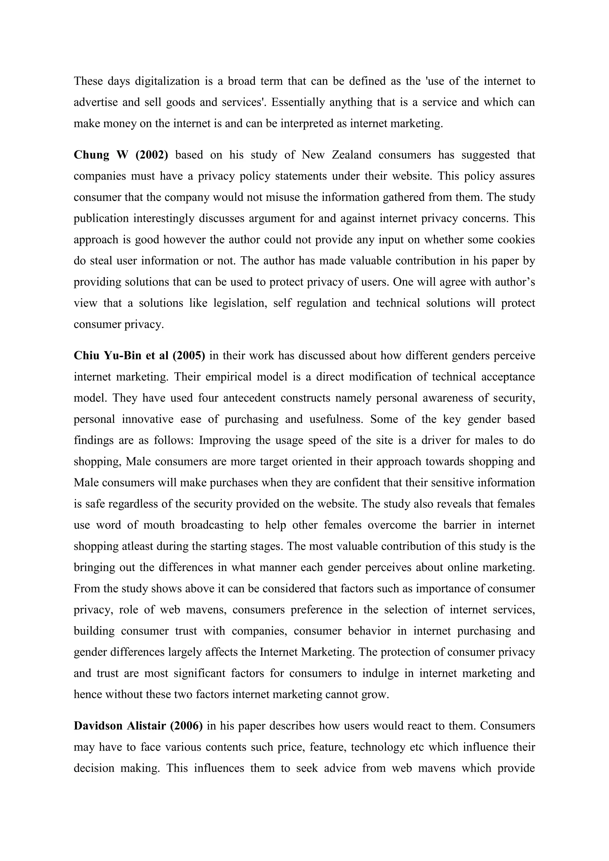 These days digitalization is a broad term that can be defined as the 'use of the internet to
advertise and sell goods and services'. Essentially anything that is a service and which can
make money on the internet is and can be interpreted as internet marketing.
Chung W (2002) based on his study of New Zealand consumers has suggested that
companies must have a privacy policy statements under their website. This policy assures
consumer that the company would not misuse the information gathered from them. The study
publication interestingly discusses argument for and against internet privacy concerns. This
approach is good however the author could not provide any input on whether some cookies
do steal user information or not. The author has made valuable contribution in his paper by
providing solutions that can be used to protect privacy of users. One will agree with author‟s
view that a solutions like legislation, self regulation and technical solutions will protect
consumer privacy.
Chiu Yu-Bin et al (2005) in their work has discussed about how different genders perceive
internet marketing. Their empirical model is a direct modification of technical acceptance
model. They have used four antecedent constructs namely personal awareness of security,
personal innovative ease of purchasing and usefulness. Some of the key gender based
findings are as follows: Improving the usage speed of the site is a driver for males to do
shopping, Male consumers are more target oriented in their approach towards shopping and
Male consumers will make purchases when they are confident that their sensitive information
is safe regardless of the security provided on the website. The study also reveals that females
use word of mouth broadcasting to help other females overcome the barrier in internet
shopping atleast during the starting stages. The most valuable contribution of this study is the
bringing out the differences in what manner each gender perceives about online marketing.
From the study shows above it can be considered that factors such as importance of consumer
privacy, role of web mavens, consumers preference in the selection of internet services,
building consumer trust with companies, consumer behavior in internet purchasing and
gender differences largely affects the Internet Marketing. The protection of consumer privacy
and trust are most significant factors for consumers to indulge in internet marketing and
hence without these two factors internet marketing cannot grow.
Davidson Alistair (2006) in his paper describes how users would react to them. Consumers
may have to face various contents such price, feature, technology etc which influence their
decision making. This influences them to seek advice from web mavens which provide
 