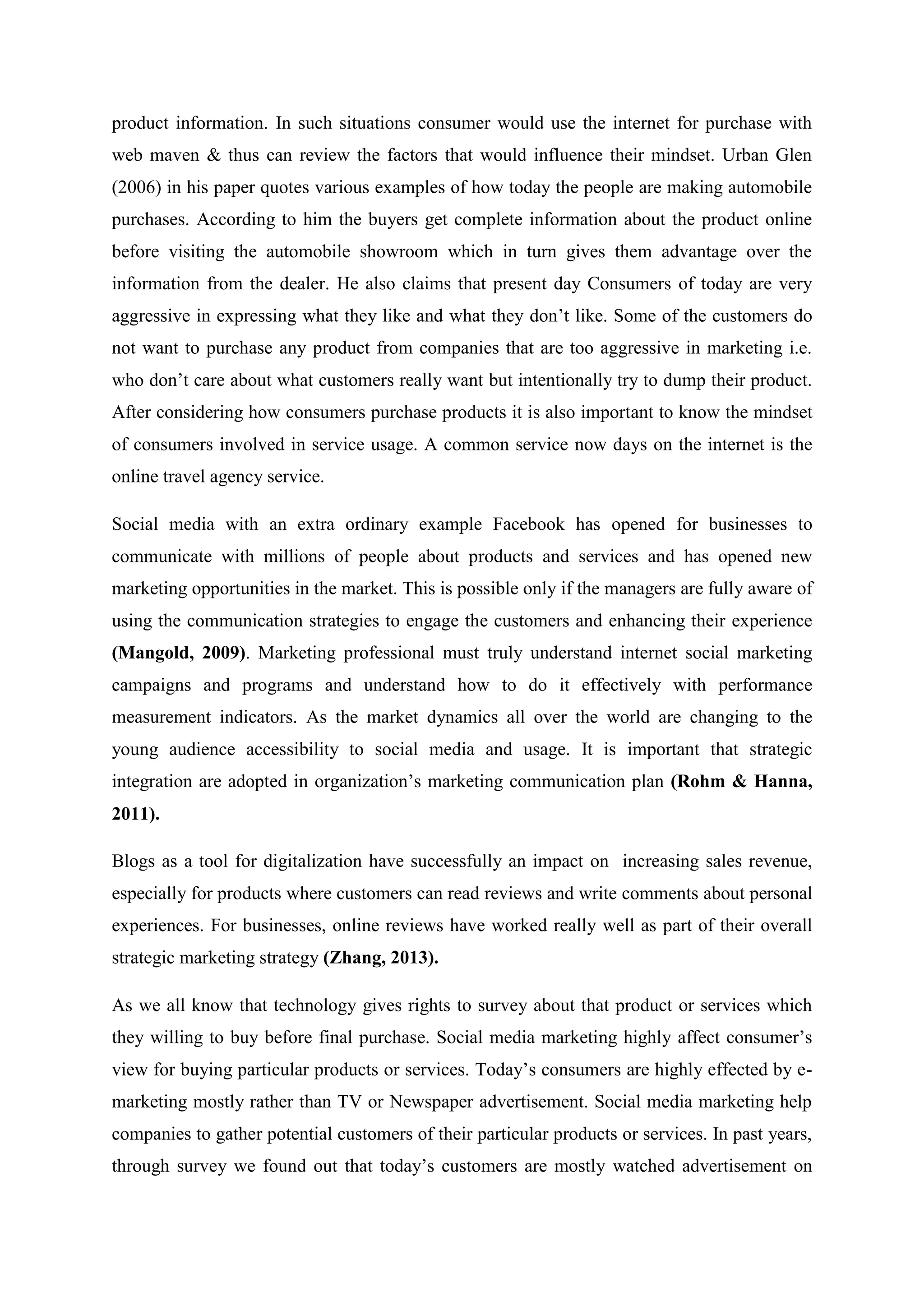 product information. In such situations consumer would use the internet for purchase with
web maven & thus can review the factors that would influence their mindset. Urban Glen
(2006) in his paper quotes various examples of how today the people are making automobile
purchases. According to him the buyers get complete information about the product online
before visiting the automobile showroom which in turn gives them advantage over the
information from the dealer. He also claims that present day Consumers of today are very
aggressive in expressing what they like and what they don‟t like. Some of the customers do
not want to purchase any product from companies that are too aggressive in marketing i.e.
who don‟t care about what customers really want but intentionally try to dump their product.
After considering how consumers purchase products it is also important to know the mindset
of consumers involved in service usage. A common service now days on the internet is the
online travel agency service.
Social media with an extra ordinary example Facebook has opened for businesses to
communicate with millions of people about products and services and has opened new
marketing opportunities in the market. This is possible only if the managers are fully aware of
using the communication strategies to engage the customers and enhancing their experience
(Mangold, 2009). Marketing professional must truly understand internet social marketing
campaigns and programs and understand how to do it effectively with performance
measurement indicators. As the market dynamics all over the world are changing to the
young audience accessibility to social media and usage. It is important that strategic
integration are adopted in organization‟s marketing communication plan (Rohm & Hanna,
2011).
Blogs as a tool for digitalization have successfully an impact on increasing sales revenue,
especially for products where customers can read reviews and write comments about personal
experiences. For businesses, online reviews have worked really well as part of their overall
strategic marketing strategy (Zhang, 2013).
As we all know that technology gives rights to survey about that product or services which
they willing to buy before final purchase. Social media marketing highly affect consumer‟s
view for buying particular products or services. Today‟s consumers are highly effected by e-
marketing mostly rather than TV or Newspaper advertisement. Social media marketing help
companies to gather potential customers of their particular products or services. In past years,
through survey we found out that today‟s customers are mostly watched advertisement on
 