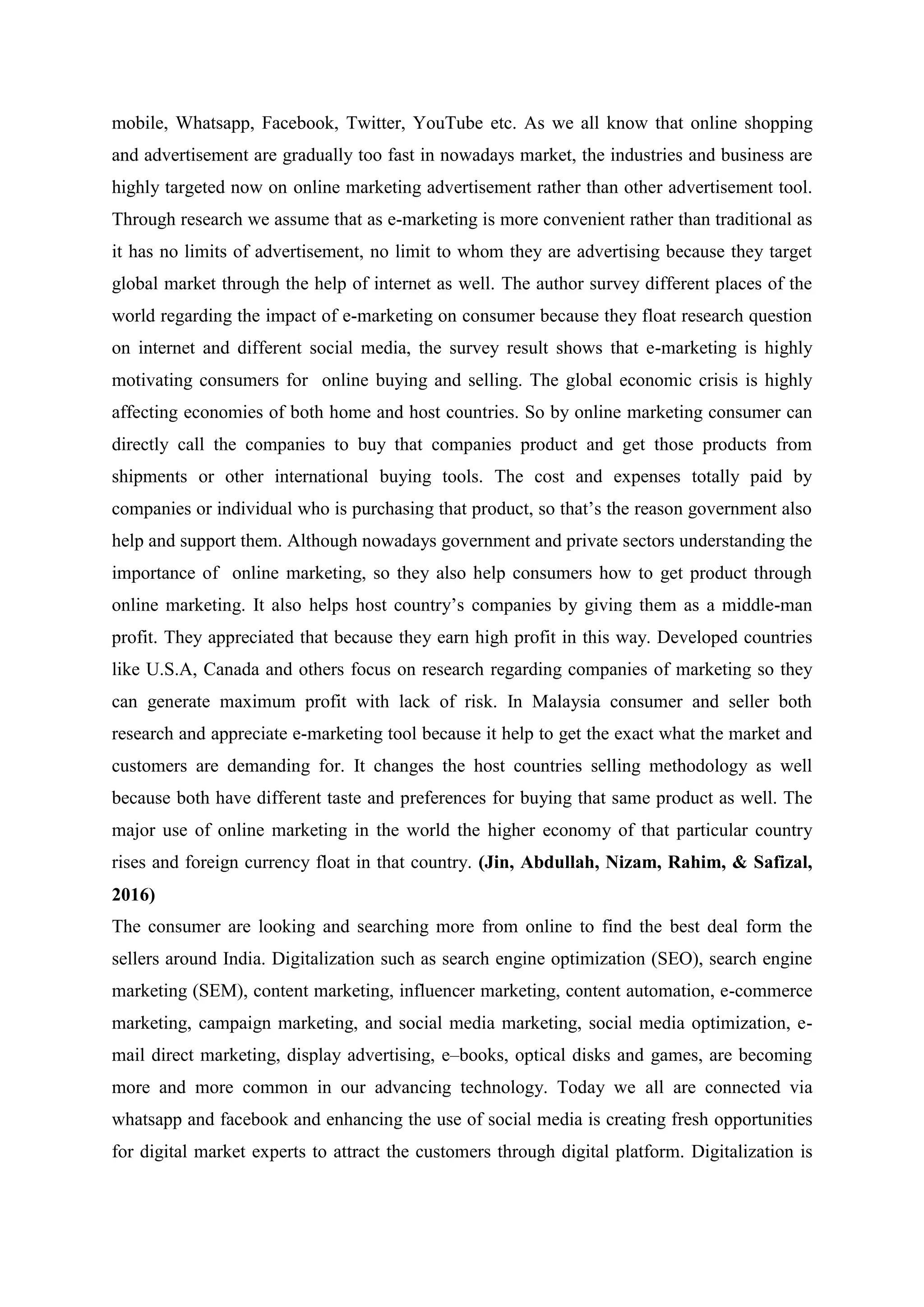 mobile, Whatsapp, Facebook, Twitter, YouTube etc. As we all know that online shopping
and advertisement are gradually too fast in nowadays market, the industries and business are
highly targeted now on online marketing advertisement rather than other advertisement tool.
Through research we assume that as e-marketing is more convenient rather than traditional as
it has no limits of advertisement, no limit to whom they are advertising because they target
global market through the help of internet as well. The author survey different places of the
world regarding the impact of e-marketing on consumer because they float research question
on internet and different social media, the survey result shows that e-marketing is highly
motivating consumers for online buying and selling. The global economic crisis is highly
affecting economies of both home and host countries. So by online marketing consumer can
directly call the companies to buy that companies product and get those products from
shipments or other international buying tools. The cost and expenses totally paid by
companies or individual who is purchasing that product, so that‟s the reason government also
help and support them. Although nowadays government and private sectors understanding the
importance of online marketing, so they also help consumers how to get product through
online marketing. It also helps host country‟s companies by giving them as a middle-man
profit. They appreciated that because they earn high profit in this way. Developed countries
like U.S.A, Canada and others focus on research regarding companies of marketing so they
can generate maximum profit with lack of risk. In Malaysia consumer and seller both
research and appreciate e-marketing tool because it help to get the exact what the market and
customers are demanding for. It changes the host countries selling methodology as well
because both have different taste and preferences for buying that same product as well. The
major use of online marketing in the world the higher economy of that particular country
rises and foreign currency float in that country. (Jin, Abdullah, Nizam, Rahim, & Safizal,
2016)
The consumer are looking and searching more from online to find the best deal form the
sellers around India. Digitalization such as search engine optimization (SEO), search engine
marketing (SEM), content marketing, influencer marketing, content automation, e-commerce
marketing, campaign marketing, and social media marketing, social media optimization, e-
mail direct marketing, display advertising, e–books, optical disks and games, are becoming
more and more common in our advancing technology. Today we all are connected via
whatsapp and facebook and enhancing the use of social media is creating fresh opportunities
for digital market experts to attract the customers through digital platform. Digitalization is
 