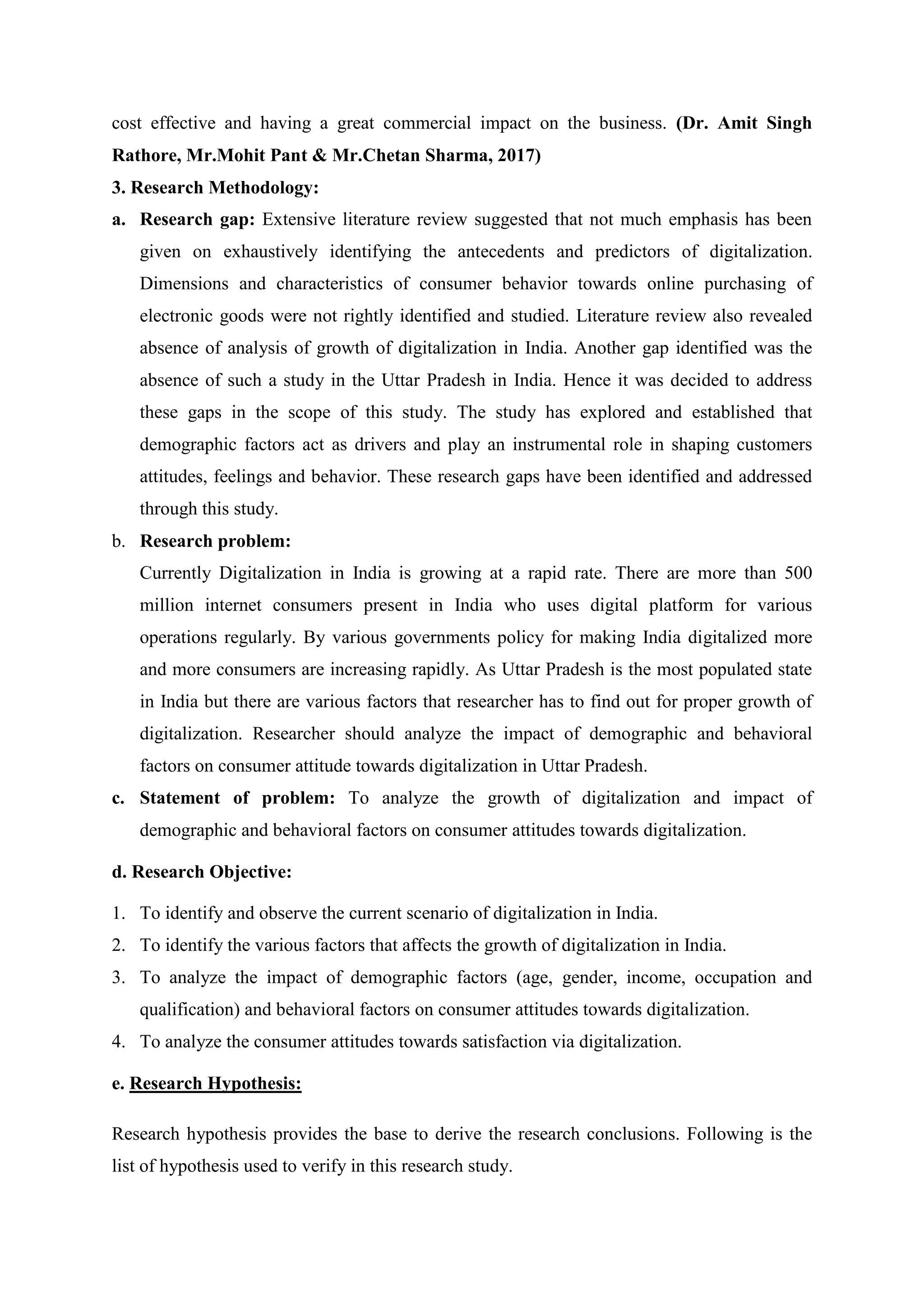 cost effective and having a great commercial impact on the business. (Dr. Amit Singh
Rathore, Mr.Mohit Pant & Mr.Chetan Sharma, 2017)
3. Research Methodology:
a. Research gap: Extensive literature review suggested that not much emphasis has been
given on exhaustively identifying the antecedents and predictors of digitalization.
Dimensions and characteristics of consumer behavior towards online purchasing of
electronic goods were not rightly identified and studied. Literature review also revealed
absence of analysis of growth of digitalization in India. Another gap identified was the
absence of such a study in the Uttar Pradesh in India. Hence it was decided to address
these gaps in the scope of this study. The study has explored and established that
demographic factors act as drivers and play an instrumental role in shaping customers
attitudes, feelings and behavior. These research gaps have been identified and addressed
through this study.
b. Research problem:
Currently Digitalization in India is growing at a rapid rate. There are more than 500
million internet consumers present in India who uses digital platform for various
operations regularly. By various governments policy for making India digitalized more
and more consumers are increasing rapidly. As Uttar Pradesh is the most populated state
in India but there are various factors that researcher has to find out for proper growth of
digitalization. Researcher should analyze the impact of demographic and behavioral
factors on consumer attitude towards digitalization in Uttar Pradesh.
c. Statement of problem: To analyze the growth of digitalization and impact of
demographic and behavioral factors on consumer attitudes towards digitalization.
d. Research Objective:
1. To identify and observe the current scenario of digitalization in India.
2. To identify the various factors that affects the growth of digitalization in India.
3. To analyze the impact of demographic factors (age, gender, income, occupation and
qualification) and behavioral factors on consumer attitudes towards digitalization.
4. To analyze the consumer attitudes towards satisfaction via digitalization.
e. Research Hypothesis:
Research hypothesis provides the base to derive the research conclusions. Following is the
list of hypothesis used to verify in this research study.
 