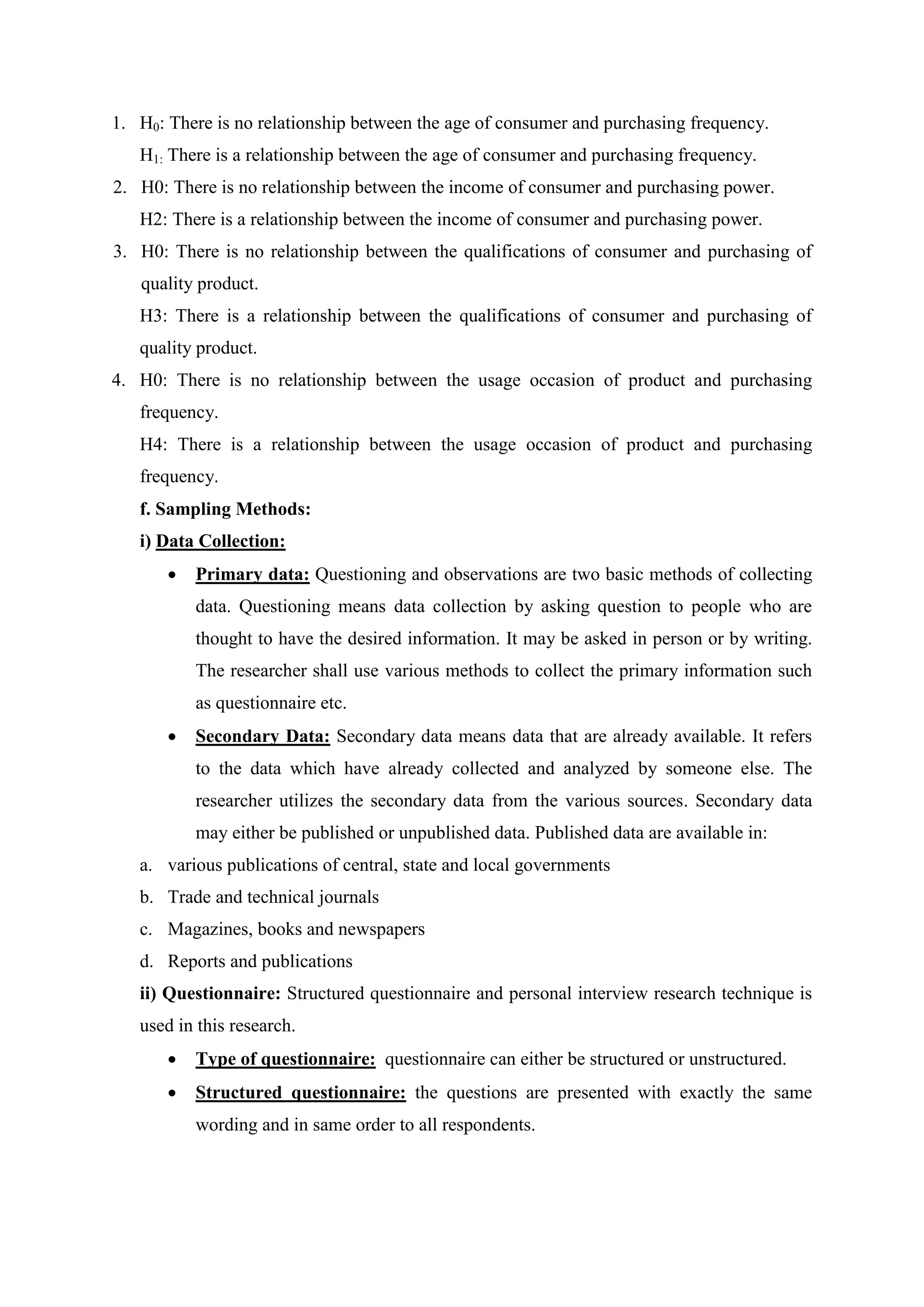 1. H0: There is no relationship between the age of consumer and purchasing frequency.
H1: There is a relationship between the age of consumer and purchasing frequency.
2. H0: There is no relationship between the income of consumer and purchasing power.
H2: There is a relationship between the income of consumer and purchasing power.
3. H0: There is no relationship between the qualifications of consumer and purchasing of
quality product.
H3: There is a relationship between the qualifications of consumer and purchasing of
quality product.
4. H0: There is no relationship between the usage occasion of product and purchasing
frequency.
H4: There is a relationship between the usage occasion of product and purchasing
frequency.
f. Sampling Methods:
i) Data Collection:
 Primary data: Questioning and observations are two basic methods of collecting
data. Questioning means data collection by asking question to people who are
thought to have the desired information. It may be asked in person or by writing.
The researcher shall use various methods to collect the primary information such
as questionnaire etc.
 Secondary Data: Secondary data means data that are already available. It refers
to the data which have already collected and analyzed by someone else. The
researcher utilizes the secondary data from the various sources. Secondary data
may either be published or unpublished data. Published data are available in:
a. various publications of central, state and local governments
b. Trade and technical journals
c. Magazines, books and newspapers
d. Reports and publications
ii) Questionnaire: Structured questionnaire and personal interview research technique is
used in this research.
 Type of questionnaire: questionnaire can either be structured or unstructured.
 Structured questionnaire: the questions are presented with exactly the same
wording and in same order to all respondents.
 