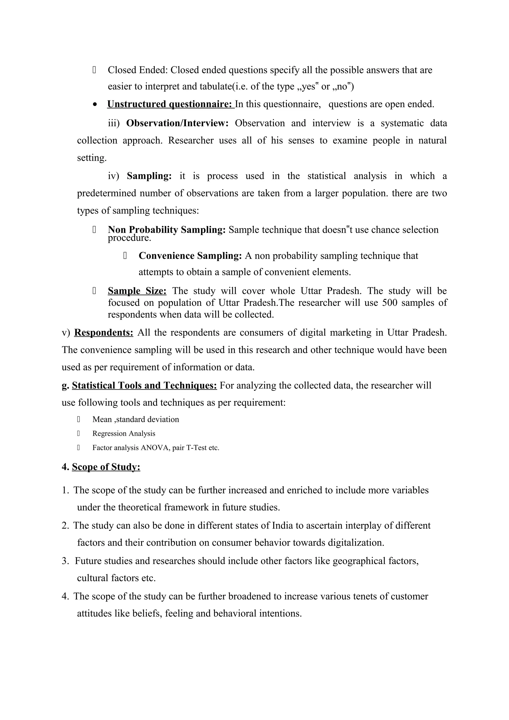  Closed Ended: Closed ended questions specify all the possible answers that are
easier to interpret and tabulate(i.e. of the type „yes or „no )‟ ‟
• Unstructured questionnaire: In this questionnaire, questions are open ended.
iii) Observation/Interview: Observation and interview is a systematic data
collection approach. Researcher uses all of his senses to examine people in natural
setting.
iv) Sampling: it is process used in the statistical analysis in which a
predetermined number of observations are taken from a larger population. there are two
types of sampling techniques:
 Non Probability Sampling: Sample technique that doesn t use chance selection‟
procedure.
 Convenience Sampling: A non probability sampling technique that
attempts to obtain a sample of convenient elements.
 Sample Size: The study will cover whole Uttar Pradesh. The study will be
focused on population of Uttar Pradesh.The researcher will use 500 samples of
respondents when data will be collected.
v) Respondents: All the respondents are consumers of digital marketing in Uttar Pradesh.
The convenience sampling will be used in this research and other technique would have been
used as per requirement of information or data.
g. Statistical Tools and Techniques: For analyzing the collected data, the researcher will
use following tools and techniques as per requirement:
 Mean ,standard deviation
 Regression Analysis
 Factor analysis ANOVA, pair T-Test etc.
4. Scope of Study:
1. The scope of the study can be further increased and enriched to include more variables
under the theoretical framework in future studies.
2. The study can also be done in different states of India to ascertain interplay of different
factors and their contribution on consumer behavior towards digitalization.
3. Future studies and researches should include other factors like geographical factors,
cultural factors etc.
4. The scope of the study can be further broadened to increase various tenets of customer
attitudes like beliefs, feeling and behavioral intentions.
 