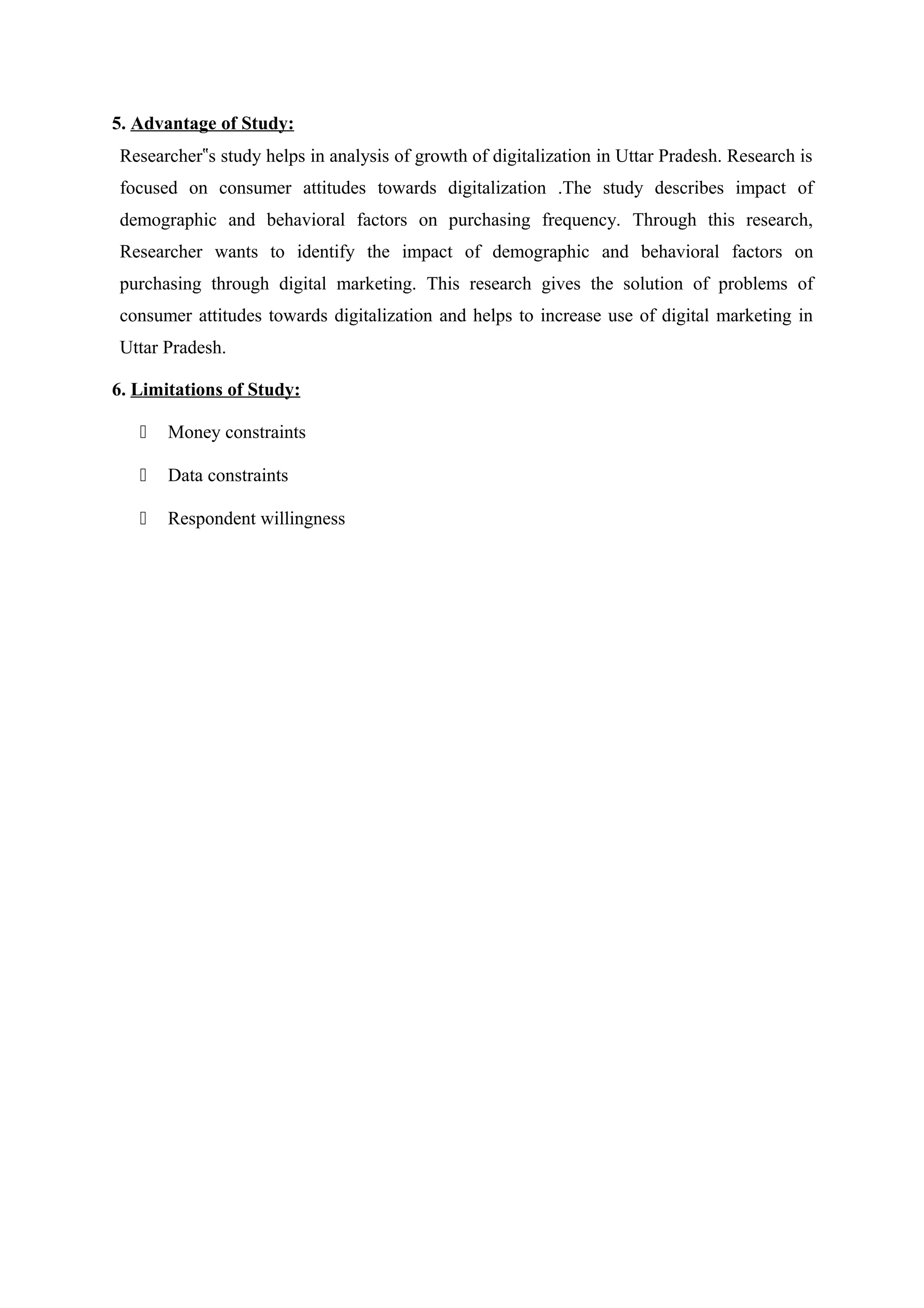 5. Advantage of Study:
Researcher s study helps in analysis of growth of digitalization in Uttar Pradesh. Research is‟
focused on consumer attitudes towards digitalization .The study describes impact of
demographic and behavioral factors on purchasing frequency. Through this research,
Researcher wants to identify the impact of demographic and behavioral factors on
purchasing through digital marketing. This research gives the solution of problems of
consumer attitudes towards digitalization and helps to increase use of digital marketing in
Uttar Pradesh.
6. Limitations of Study:
 Money constraints
 Data constraints
 Respondent willingness
 