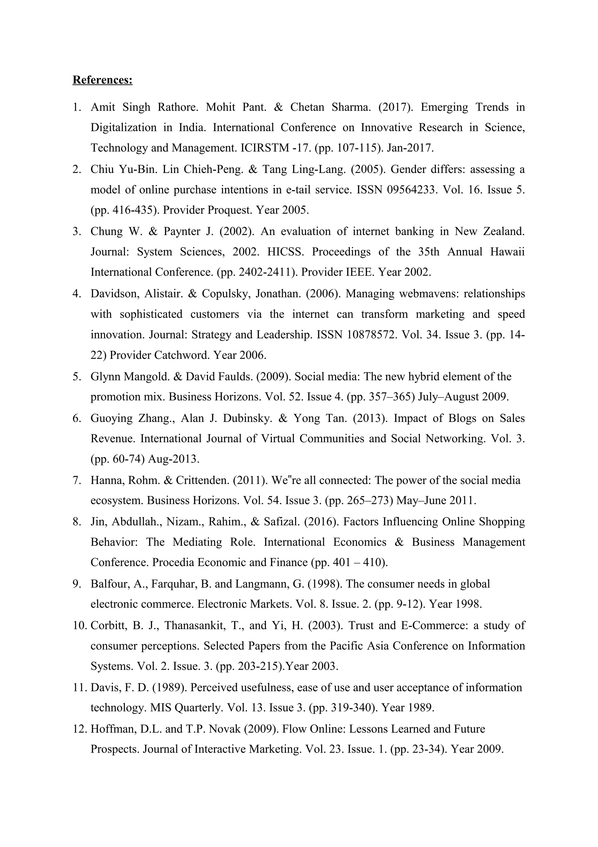 References:
1. Amit Singh Rathore. Mohit Pant. & Chetan Sharma. (2017). Emerging Trends in
Digitalization in India. International Conference on Innovative Research in Science,
Technology and Management. ICIRSTM -17. (pp. 107-115). Jan-2017.
2. Chiu Yu-Bin. Lin Chieh-Peng. & Tang Ling-Lang. (2005). Gender differs: assessing a
model of online purchase intentions in e-tail service. ISSN 09564233. Vol. 16. Issue 5.
(pp. 416-435). Provider Proquest. Year 2005.
3. Chung W. & Paynter J. (2002). An evaluation of internet banking in New Zealand.
Journal: System Sciences, 2002. HICSS. Proceedings of the 35th Annual Hawaii
International Conference. (pp. 2402-2411). Provider IEEE. Year 2002.
4. Davidson, Alistair. & Copulsky, Jonathan. (2006). Managing webmavens: relationships
with sophisticated customers via the internet can transform marketing and speed
innovation. Journal: Strategy and Leadership. ISSN 10878572. Vol. 34. Issue 3. (pp. 14-
22) Provider Catchword. Year 2006.
5. Glynn Mangold. & David Faulds. (2009). Social media: The new hybrid element of the
promotion mix. Business Horizons. Vol. 52. Issue 4. (pp. 357–365) July–August 2009.
6. Guoying Zhang., Alan J. Dubinsky. & Yong Tan. (2013). Impact of Blogs on Sales
Revenue. International Journal of Virtual Communities and Social Networking. Vol. 3.
(pp. 60-74) Aug-2013.
7. Hanna, Rohm. & Crittenden. (2011). We re all connected: The power of the social media‟
ecosystem. Business Horizons. Vol. 54. Issue 3. (pp. 265–273) May–June 2011.
8. Jin, Abdullah., Nizam., Rahim., & Safizal. (2016). Factors Influencing Online Shopping
Behavior: The Mediating Role. International Economics & Business Management
Conference. Procedia Economic and Finance (pp. 401 – 410).
9. Balfour, A., Farquhar, B. and Langmann, G. (1998). The consumer needs in global
electronic commerce. Electronic Markets. Vol. 8. Issue. 2. (pp. 9-12). Year 1998.
10. Corbitt, B. J., Thanasankit, T., and Yi, H. (2003). Trust and E-Commerce: a study of
consumer perceptions. Selected Papers from the Pacific Asia Conference on Information
Systems. Vol. 2. Issue. 3. (pp. 203-215).Year 2003.
11. Davis, F. D. (1989). Perceived usefulness, ease of use and user acceptance of information
technology. MIS Quarterly. Vol. 13. Issue 3. (pp. 319-340). Year 1989.
12. Hoffman, D.L. and T.P. Novak (2009). Flow Online: Lessons Learned and Future
Prospects. Journal of Interactive Marketing. Vol. 23. Issue. 1. (pp. 23-34). Year 2009.
 