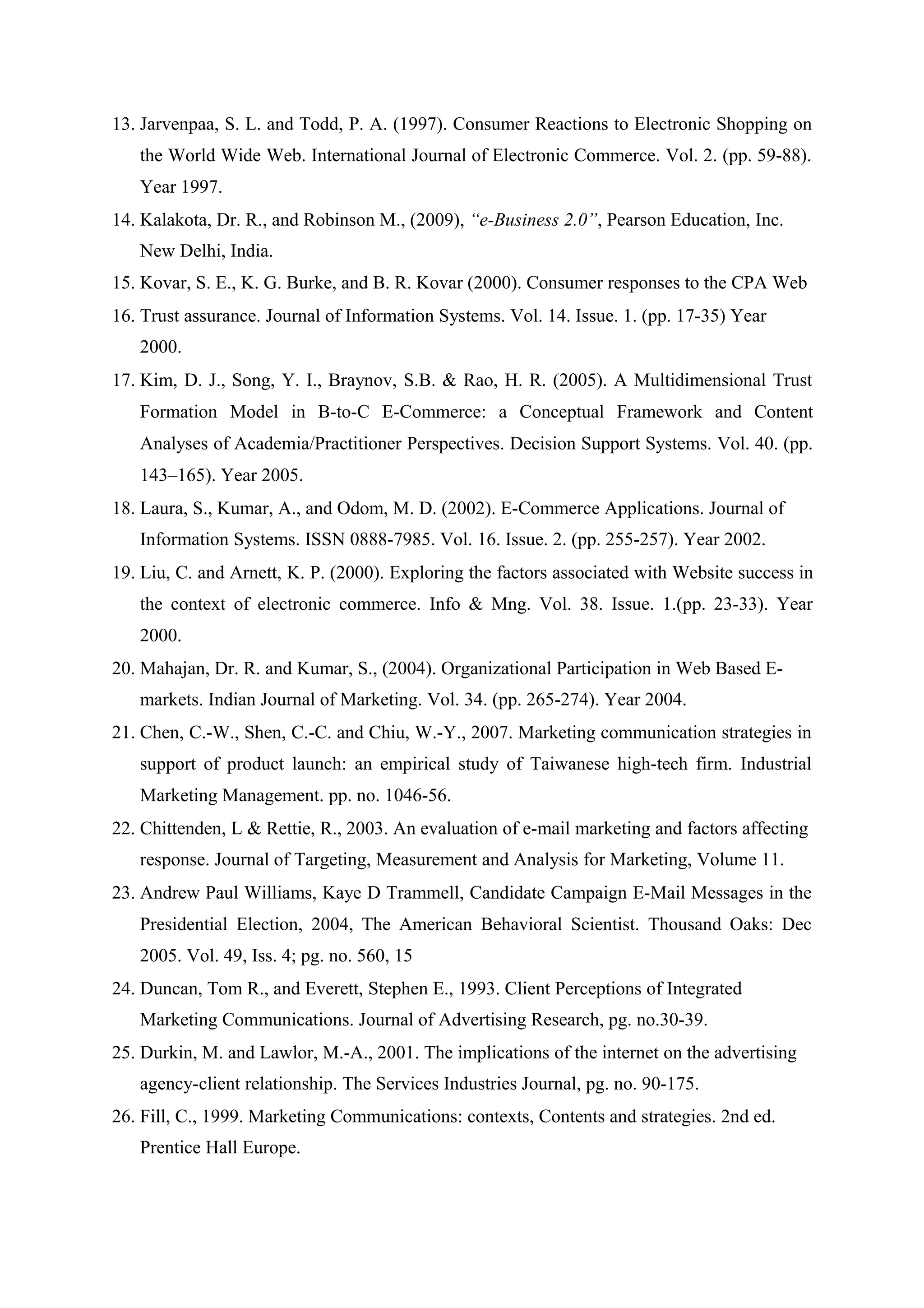 13. Jarvenpaa, S. L. and Todd, P. A. (1997). Consumer Reactions to Electronic Shopping on
the World Wide Web. International Journal of Electronic Commerce. Vol. 2. (pp. 59-88).
Year 1997.
14. Kalakota, Dr. R., and Robinson M., (2009), “e-Business 2.0”, Pearson Education, Inc.
New Delhi, India.
15. Kovar, S. E., K. G. Burke, and B. R. Kovar (2000). Consumer responses to the CPA Web
16. Trust assurance. Journal of Information Systems. Vol. 14. Issue. 1. (pp. 17-35) Year
2000.
17. Kim, D. J., Song, Y. I., Braynov, S.B. & Rao, H. R. (2005). A Multidimensional Trust
Formation Model in B-to-C E-Commerce: a Conceptual Framework and Content
Analyses of Academia/Practitioner Perspectives. Decision Support Systems. Vol. 40. (pp.
143–165). Year 2005.
18. Laura, S., Kumar, A., and Odom, M. D. (2002). E-Commerce Applications. Journal of
Information Systems. ISSN 0888-7985. Vol. 16. Issue. 2. (pp. 255-257). Year 2002.
19. Liu, C. and Arnett, K. P. (2000). Exploring the factors associated with Website success in
the context of electronic commerce. Info & Mng. Vol. 38. Issue. 1.(pp. 23-33). Year
2000.
20. Mahajan, Dr. R. and Kumar, S., (2004). Organizational Participation in Web Based E-
markets. Indian Journal of Marketing. Vol. 34. (pp. 265-274). Year 2004.
21. Chen, C.-W., Shen, C.-C. and Chiu, W.-Y., 2007. Marketing communication strategies in
support of product launch: an empirical study of Taiwanese high-tech firm. Industrial
Marketing Management. pp. no. 1046-56.
22. Chittenden, L & Rettie, R., 2003. An evaluation of e-mail marketing and factors affecting
response. Journal of Targeting, Measurement and Analysis for Marketing, Volume 11.
23. Andrew Paul Williams, Kaye D Trammell, Candidate Campaign E-Mail Messages in the
Presidential Election, 2004, The American Behavioral Scientist. Thousand Oaks: Dec
2005. Vol. 49, Iss. 4; pg. no. 560, 15
24. Duncan, Tom R., and Everett, Stephen E., 1993. Client Perceptions of Integrated
Marketing Communications. Journal of Advertising Research, pg. no.30-39.
25. Durkin, M. and Lawlor, M.-A., 2001. The implications of the internet on the advertising
agency-client relationship. The Services Industries Journal, pg. no. 90-175.
26. Fill, C., 1999. Marketing Communications: contexts, Contents and strategies. 2nd ed.
Prentice Hall Europe.
 