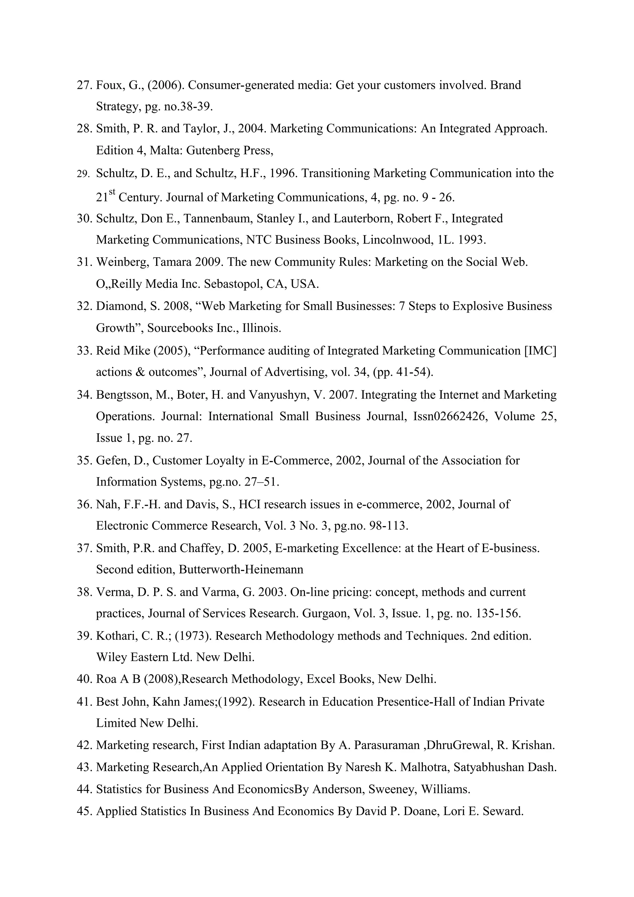 27. Foux, G., (2006). Consumer-generated media: Get your customers involved. Brand
Strategy, pg. no.38-39.
28. Smith, P. R. and Taylor, J., 2004. Marketing Communications: An Integrated Approach.
Edition 4, Malta: Gutenberg Press,
29. Schultz, D. E., and Schultz, H.F., 1996. Transitioning Marketing Communication into the
21
st
Century. Journal of Marketing Communications, 4, pg. no. 9 - 26.
30. Schultz, Don E., Tannenbaum, Stanley I., and Lauterborn, Robert F., Integrated
Marketing Communications, NTC Business Books, Lincolnwood, 1L. 1993.
31. Weinberg, Tamara 2009. The new Community Rules: Marketing on the Social Web.
O„Reilly Media Inc. Sebastopol, CA, USA.
32. Diamond, S. 2008, “Web Marketing for Small Businesses: 7 Steps to Explosive Business
Growth”, Sourcebooks Inc., Illinois.
33. Reid Mike (2005), “Performance auditing of Integrated Marketing Communication [IMC]
actions & outcomes”, Journal of Advertising, vol. 34, (pp. 41-54).
34. Bengtsson, M., Boter, H. and Vanyushyn, V. 2007. Integrating the Internet and Marketing
Operations. Journal: International Small Business Journal, Issn02662426, Volume 25,
Issue 1, pg. no. 27.
35. Gefen, D., Customer Loyalty in E-Commerce, 2002, Journal of the Association for
Information Systems, pg.no. 27–51.
36. Nah, F.F.-H. and Davis, S., HCI research issues in e-commerce, 2002, Journal of
Electronic Commerce Research, Vol. 3 No. 3, pg.no. 98-113.
37. Smith, P.R. and Chaffey, D. 2005, E-marketing Excellence: at the Heart of E-business.
Second edition, Butterworth-Heinemann
38. Verma, D. P. S. and Varma, G. 2003. On-line pricing: concept, methods and current
practices, Journal of Services Research. Gurgaon, Vol. 3, Issue. 1, pg. no. 135-156.
39. Kothari, C. R.; (1973). Research Methodology methods and Techniques. 2nd edition.
Wiley Eastern Ltd. New Delhi.
40. Roa A B (2008),Research Methodology, Excel Books, New Delhi.
41. Best John, Kahn James;(1992). Research in Education Presentice-Hall of Indian Private
Limited New Delhi.
42. Marketing research, First Indian adaptation By A. Parasuraman ,DhruGrewal, R. Krishan.
43. Marketing Research,An Applied Orientation By Naresh K. Malhotra, Satyabhushan Dash.
44. Statistics for Business And EconomicsBy Anderson, Sweeney, Williams.
45. Applied Statistics In Business And Economics By David P. Doane, Lori E. Seward.
 