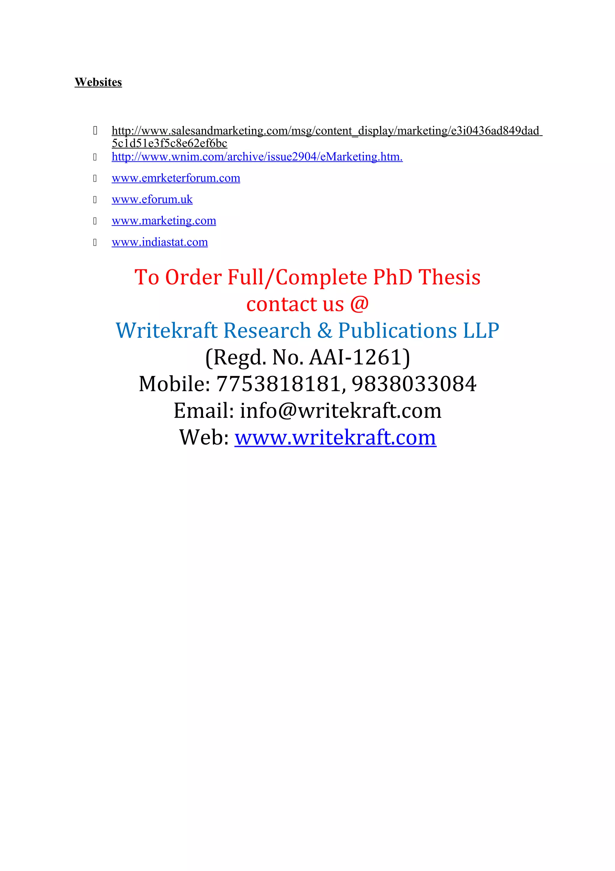 Websites
 http://www.salesandmarketing.com/msg/content_display/marketing/e3i0436ad849dad
5c1d51e3f5c8e62ef6bc
 http://www.wnim.com/archive/issue2904/eMarketing.htm.
 www.emrketerforum.com
 www.eforum.uk
 www.marketing.com
 www.indiastat.com
To Order Full/Complete PhD Thesis
contact us @
Writekraft Research & Publications LLP
(Regd. No. AAI-1261)
Mobile: 7753818181, 9838033084
Email: info@writekraft.com
Web: www.writekraft.com
 
