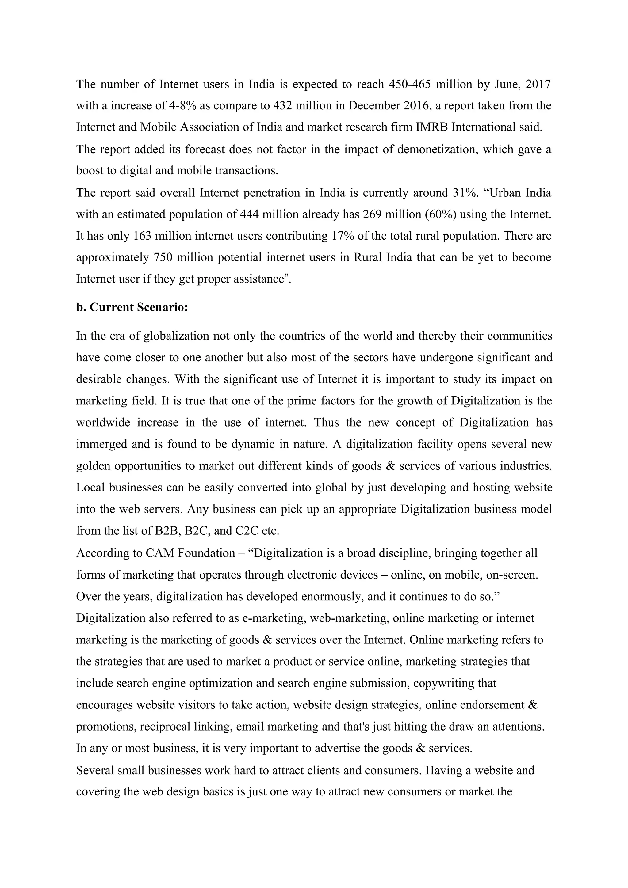 The number of Internet users in India is expected to reach 450-465 million by June, 2017
with a increase of 4-8% as compare to 432 million in December 2016, a report taken from the
Internet and Mobile Association of India and market research firm IMRB International said.
The report added its forecast does not factor in the impact of demonetization, which gave a
boost to digital and mobile transactions.
The report said overall Internet penetration in India is currently around 31%. “Urban India
with an estimated population of 444 million already has 269 million (60%) using the Internet.
It has only 163 million internet users contributing 17% of the total rural population. There are
approximately 750 million potential internet users in Rural India that can be yet to become
Internet user if they get proper assistance .‟
b. Current Scenario:
In the era of globalization not only the countries of the world and thereby their communities
have come closer to one another but also most of the sectors have undergone significant and
desirable changes. With the significant use of Internet it is important to study its impact on
marketing field. It is true that one of the prime factors for the growth of Digitalization is the
worldwide increase in the use of internet. Thus the new concept of Digitalization has
immerged and is found to be dynamic in nature. A digitalization facility opens several new
golden opportunities to market out different kinds of goods & services of various industries.
Local businesses can be easily converted into global by just developing and hosting website
into the web servers. Any business can pick up an appropriate Digitalization business model
from the list of B2B, B2C, and C2C etc.
According to CAM Foundation – “Digitalization is a broad discipline, bringing together all
forms of marketing that operates through electronic devices – online, on mobile, on-screen.
Over the years, digitalization has developed enormously, and it continues to do so.”
Digitalization also referred to as e-marketing, web-marketing, online marketing or internet
marketing is the marketing of goods & services over the Internet. Online marketing refers to
the strategies that are used to market a product or service online, marketing strategies that
include search engine optimization and search engine submission, copywriting that
encourages website visitors to take action, website design strategies, online endorsement &
promotions, reciprocal linking, email marketing and that's just hitting the draw an attentions.
In any or most business, it is very important to advertise the goods & services.
Several small businesses work hard to attract clients and consumers. Having a website and
covering the web design basics is just one way to attract new consumers or market the
 