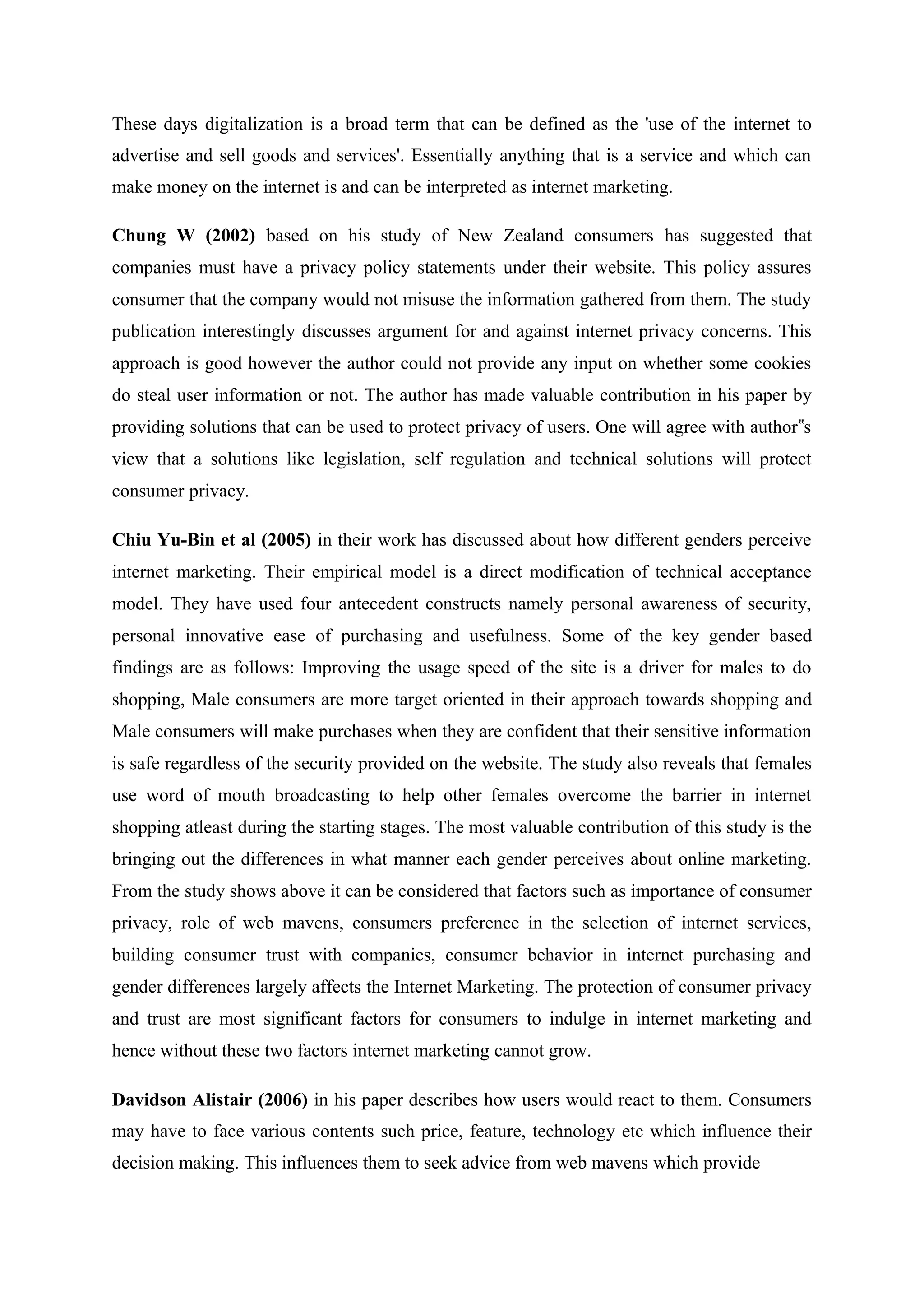 These days digitalization is a broad term that can be defined as the 'use of the internet to
advertise and sell goods and services'. Essentially anything that is a service and which can
make money on the internet is and can be interpreted as internet marketing.
Chung W (2002) based on his study of New Zealand consumers has suggested that
companies must have a privacy policy statements under their website. This policy assures
consumer that the company would not misuse the information gathered from them. The study
publication interestingly discusses argument for and against internet privacy concerns. This
approach is good however the author could not provide any input on whether some cookies
do steal user information or not. The author has made valuable contribution in his paper by
providing solutions that can be used to protect privacy of users. One will agree with author s‟
view that a solutions like legislation, self regulation and technical solutions will protect
consumer privacy.
Chiu Yu-Bin et al (2005) in their work has discussed about how different genders perceive
internet marketing. Their empirical model is a direct modification of technical acceptance
model. They have used four antecedent constructs namely personal awareness of security,
personal innovative ease of purchasing and usefulness. Some of the key gender based
findings are as follows: Improving the usage speed of the site is a driver for males to do
shopping, Male consumers are more target oriented in their approach towards shopping and
Male consumers will make purchases when they are confident that their sensitive information
is safe regardless of the security provided on the website. The study also reveals that females
use word of mouth broadcasting to help other females overcome the barrier in internet
shopping atleast during the starting stages. The most valuable contribution of this study is the
bringing out the differences in what manner each gender perceives about online marketing.
From the study shows above it can be considered that factors such as importance of consumer
privacy, role of web mavens, consumers preference in the selection of internet services,
building consumer trust with companies, consumer behavior in internet purchasing and
gender differences largely affects the Internet Marketing. The protection of consumer privacy
and trust are most significant factors for consumers to indulge in internet marketing and
hence without these two factors internet marketing cannot grow.
Davidson Alistair (2006) in his paper describes how users would react to them. Consumers
may have to face various contents such price, feature, technology etc which influence their
decision making. This influences them to seek advice from web mavens which provide
 