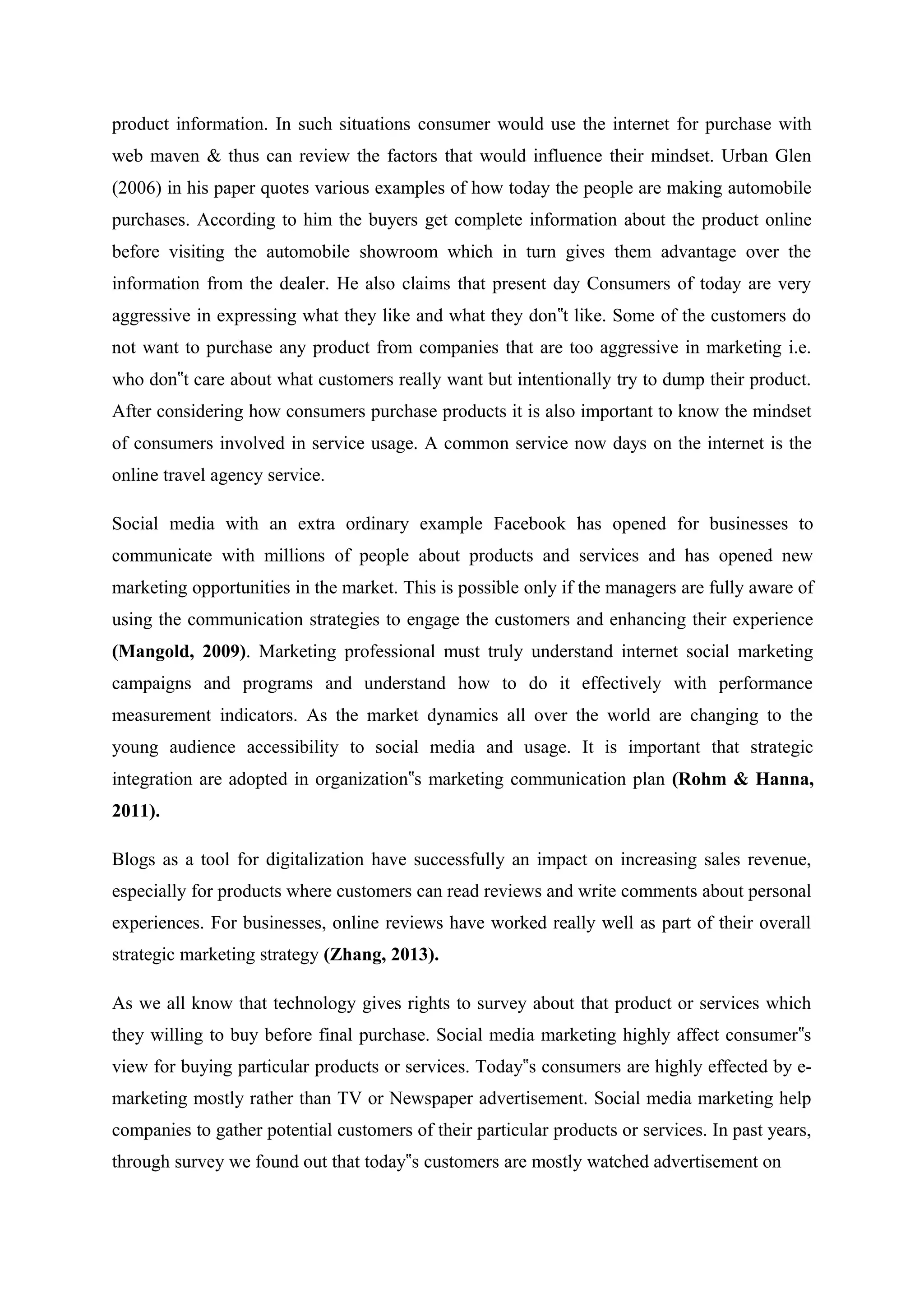product information. In such situations consumer would use the internet for purchase with
web maven & thus can review the factors that would influence their mindset. Urban Glen
(2006) in his paper quotes various examples of how today the people are making automobile
purchases. According to him the buyers get complete information about the product online
before visiting the automobile showroom which in turn gives them advantage over the
information from the dealer. He also claims that present day Consumers of today are very
aggressive in expressing what they like and what they don t like. Some of the customers do‟
not want to purchase any product from companies that are too aggressive in marketing i.e.
who don t care about what customers really want but intentionally try to dump their product.‟
After considering how consumers purchase products it is also important to know the mindset
of consumers involved in service usage. A common service now days on the internet is the
online travel agency service.
Social media with an extra ordinary example Facebook has opened for businesses to
communicate with millions of people about products and services and has opened new
marketing opportunities in the market. This is possible only if the managers are fully aware of
using the communication strategies to engage the customers and enhancing their experience
(Mangold, 2009). Marketing professional must truly understand internet social marketing
campaigns and programs and understand how to do it effectively with performance
measurement indicators. As the market dynamics all over the world are changing to the
young audience accessibility to social media and usage. It is important that strategic
integration are adopted in organization s marketing communication plan‟ (Rohm & Hanna,
2011).
Blogs as a tool for digitalization have successfully an impact on increasing sales revenue,
especially for products where customers can read reviews and write comments about personal
experiences. For businesses, online reviews have worked really well as part of their overall
strategic marketing strategy (Zhang, 2013).
As we all know that technology gives rights to survey about that product or services which
they willing to buy before final purchase. Social media marketing highly affect consumer s‟
view for buying particular products or services. Today s consumers are highly effected by e-‟
marketing mostly rather than TV or Newspaper advertisement. Social media marketing help
companies to gather potential customers of their particular products or services. In past years,
through survey we found out that today s customers are mostly watched advertisement on‟
 