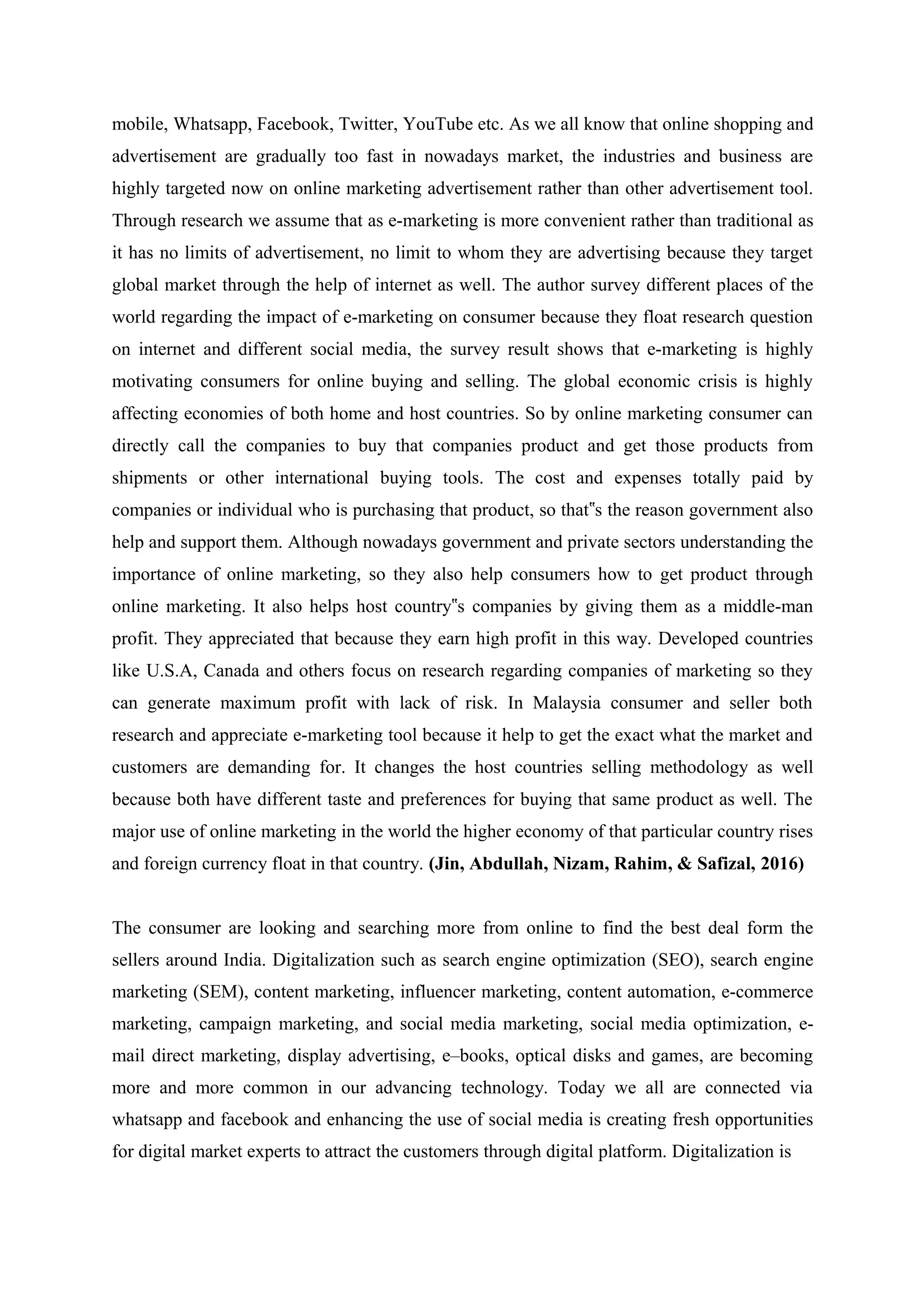 mobile, Whatsapp, Facebook, Twitter, YouTube etc. As we all know that online shopping and
advertisement are gradually too fast in nowadays market, the industries and business are
highly targeted now on online marketing advertisement rather than other advertisement tool.
Through research we assume that as e-marketing is more convenient rather than traditional as
it has no limits of advertisement, no limit to whom they are advertising because they target
global market through the help of internet as well. The author survey different places of the
world regarding the impact of e-marketing on consumer because they float research question
on internet and different social media, the survey result shows that e-marketing is highly
motivating consumers for online buying and selling. The global economic crisis is highly
affecting economies of both home and host countries. So by online marketing consumer can
directly call the companies to buy that companies product and get those products from
shipments or other international buying tools. The cost and expenses totally paid by
companies or individual who is purchasing that product, so that s the reason government also‟
help and support them. Although nowadays government and private sectors understanding the
importance of online marketing, so they also help consumers how to get product through
online marketing. It also helps host country s companies by giving them as a middle-man‟
profit. They appreciated that because they earn high profit in this way. Developed countries
like U.S.A, Canada and others focus on research regarding companies of marketing so they
can generate maximum profit with lack of risk. In Malaysia consumer and seller both
research and appreciate e-marketing tool because it help to get the exact what the market and
customers are demanding for. It changes the host countries selling methodology as well
because both have different taste and preferences for buying that same product as well. The
major use of online marketing in the world the higher economy of that particular country rises
and foreign currency float in that country. (Jin, Abdullah, Nizam, Rahim, & Safizal, 2016)
The consumer are looking and searching more from online to find the best deal form the
sellers around India. Digitalization such as search engine optimization (SEO), search engine
marketing (SEM), content marketing, influencer marketing, content automation, e-commerce
marketing, campaign marketing, and social media marketing, social media optimization, e-
mail direct marketing, display advertising, e–books, optical disks and games, are becoming
more and more common in our advancing technology. Today we all are connected via
whatsapp and facebook and enhancing the use of social media is creating fresh opportunities
for digital market experts to attract the customers through digital platform. Digitalization is
 