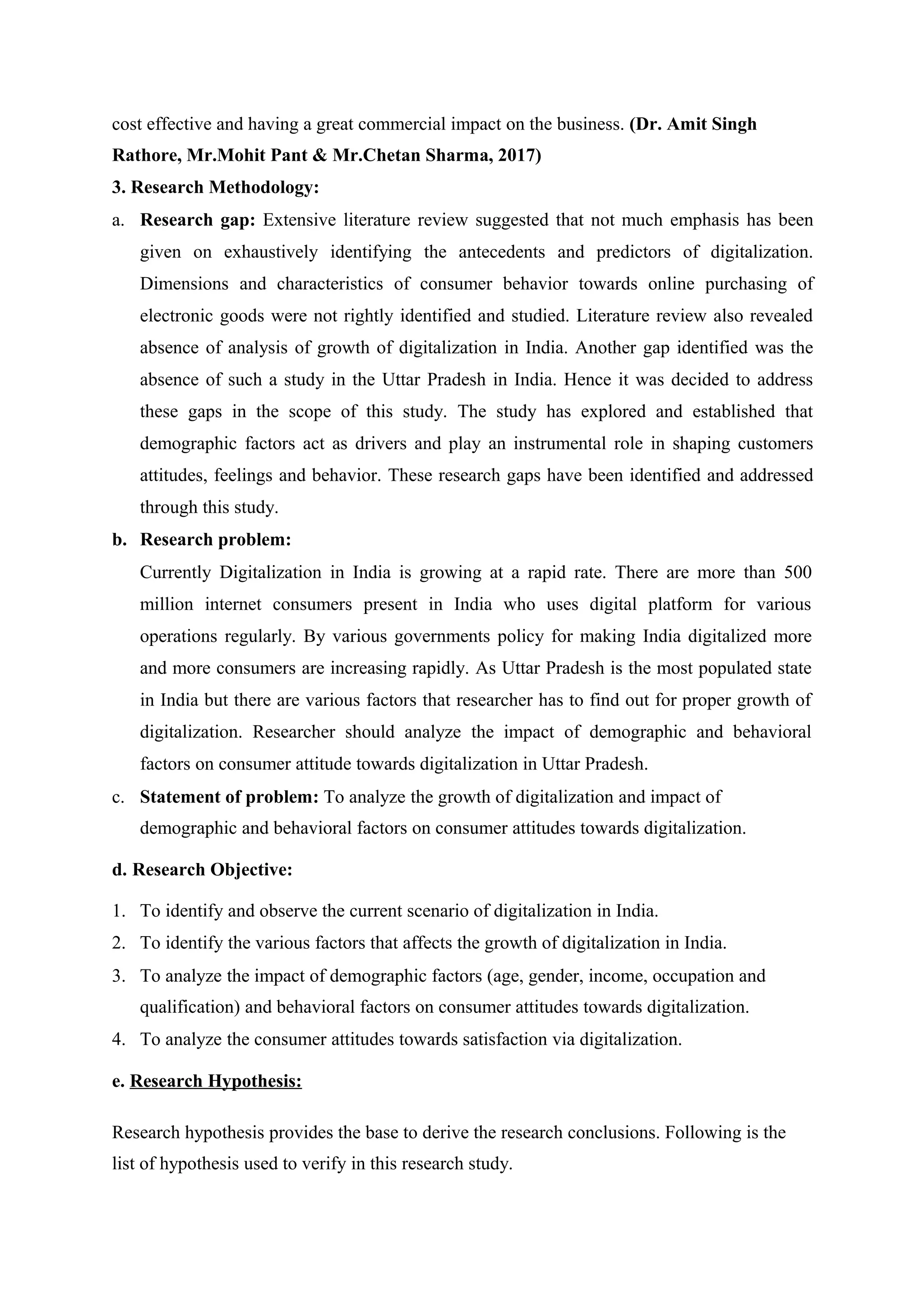 cost effective and having a great commercial impact on the business. (Dr. Amit Singh
Rathore, Mr.Mohit Pant & Mr.Chetan Sharma, 2017)
3. Research Methodology:
a. Research gap: Extensive literature review suggested that not much emphasis has been
given on exhaustively identifying the antecedents and predictors of digitalization.
Dimensions and characteristics of consumer behavior towards online purchasing of
electronic goods were not rightly identified and studied. Literature review also revealed
absence of analysis of growth of digitalization in India. Another gap identified was the
absence of such a study in the Uttar Pradesh in India. Hence it was decided to address
these gaps in the scope of this study. The study has explored and established that
demographic factors act as drivers and play an instrumental role in shaping customers
attitudes, feelings and behavior. These research gaps have been identified and addressed
through this study.
b. Research problem:
Currently Digitalization in India is growing at a rapid rate. There are more than 500
million internet consumers present in India who uses digital platform for various
operations regularly. By various governments policy for making India digitalized more
and more consumers are increasing rapidly. As Uttar Pradesh is the most populated state
in India but there are various factors that researcher has to find out for proper growth of
digitalization. Researcher should analyze the impact of demographic and behavioral
factors on consumer attitude towards digitalization in Uttar Pradesh.
c. Statement of problem: To analyze the growth of digitalization and impact of
demographic and behavioral factors on consumer attitudes towards digitalization.
d. Research Objective:
1. To identify and observe the current scenario of digitalization in India.
2. To identify the various factors that affects the growth of digitalization in India.
3. To analyze the impact of demographic factors (age, gender, income, occupation and
qualification) and behavioral factors on consumer attitudes towards digitalization.
4. To analyze the consumer attitudes towards satisfaction via digitalization.
e. Research Hypothesis:
Research hypothesis provides the base to derive the research conclusions. Following is the
list of hypothesis used to verify in this research study.
 
