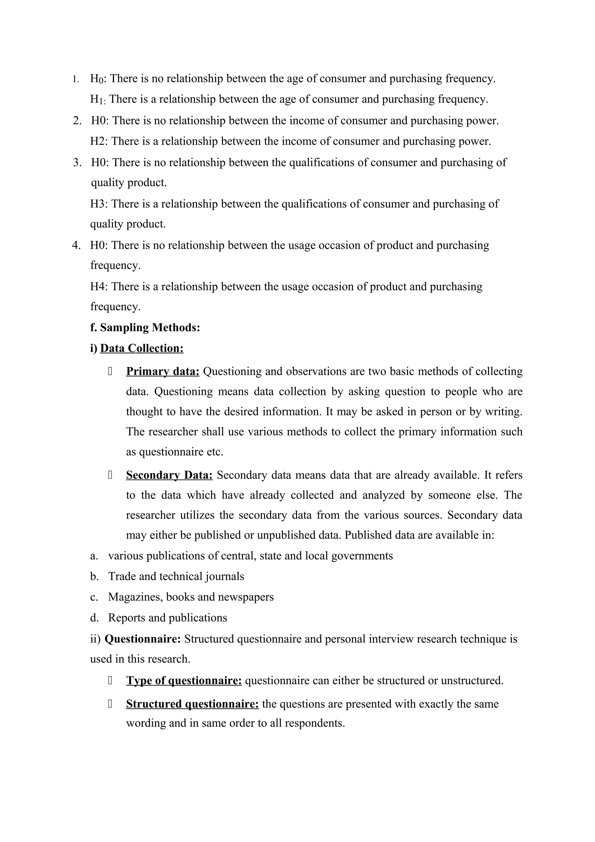 1. H0: There is no relationship between the age of consumer and purchasing frequency.
H1: There is a relationship between the age of consumer and purchasing frequency.
2. H0: There is no relationship between the income of consumer and purchasing power.
H2: There is a relationship between the income of consumer and purchasing power.
3. H0: There is no relationship between the qualifications of consumer and purchasing of
quality product.
H3: There is a relationship between the qualifications of consumer and purchasing of
quality product.
4. H0: There is no relationship between the usage occasion of product and purchasing
frequency.
H4: There is a relationship between the usage occasion of product and purchasing
frequency.
f. Sampling Methods:
i) Data Collection:
 Primary data: Questioning and observations are two basic methods of collecting
data. Questioning means data collection by asking question to people who are
thought to have the desired information. It may be asked in person or by writing.
The researcher shall use various methods to collect the primary information such
as questionnaire etc.
 Secondary Data: Secondary data means data that are already available. It refers
to the data which have already collected and analyzed by someone else. The
researcher utilizes the secondary data from the various sources. Secondary data
may either be published or unpublished data. Published data are available in:
a. various publications of central, state and local governments
b. Trade and technical journals
c. Magazines, books and newspapers
d. Reports and publications
ii) Questionnaire: Structured questionnaire and personal interview research technique is
used in this research.
 Type of questionnaire: questionnaire can either be structured or unstructured.
 Structured questionnaire: the questions are presented with exactly the same
wording and in same order to all respondents.
 