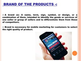BRAND OF THE PRODUCTS -:
 A brand as: A name, term, sign, symbol, or design, or a
combination of them, intended to identify the goods or services of
one seller or group of sellers and to differentiate them from those
of competitors.
 Brand is necessary for mobile marketing for customers to select
the right quality of product.

 