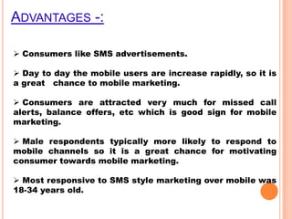 ADVANTAGES -:
 Consumers like SMS advertisements.
 Day to day the mobile users are increase rapidly, so it is
a great chance to mobile marketing.
 Consumers are attracted very much for missed call
alerts, balance offers, etc which is good sign for mobile
marketing.
 Male respondents typically more likely to respond to
mobile channels so it is a great chance for motivating
consumer towards mobile marketing.
 Most responsive to SMS style marketing over mobile was
18-34 years old.

 