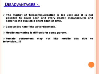 DISADVANTAGES -:
 The market of Telecommunication is too vast and it is not
possible to cover each and every dealer, manufacturer and
seller in the available short span of time.
 Consumers hate fake advertisement.
 Mobile marketing is difficult for some person.
 Female consumers
television…!!!

may

not

like

mobile

ads

due

to

 