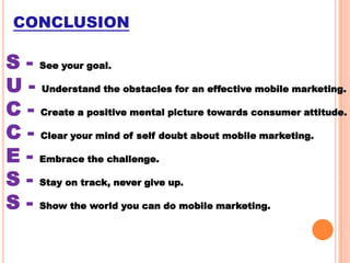 CONCLUSION

S - See your goal.
U - Understand the obstacles for an effective mobile marketing.
C - Create a positive mental picture towards consumer attitude.
C - Clear your mind of self doubt about mobile marketing.
E - Embrace the challenge.
S - Stay on track, never give up.
S - Show the world you can do mobile marketing.

 