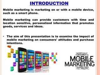 INTRODUCTION
Mobile marketing is marketing on or with a mobile device,
such as a smart phone.
Mobile marketing can provide customers with time and
location sensitive, personalized information that promotes
goods, services and ideas.
• The aim of this presentation is to examine the impact of
mobile marketing on consumers' attitudes and purchase
intentions.

 