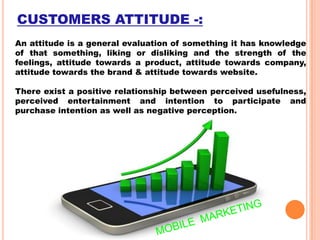CUSTOMERS ATTITUDE -:
An attitude is a general evaluation of something it has knowledge
of that something, liking or disliking and the strength of the
feelings, attitude towards a product, attitude towards company,
attitude towards the brand & attitude towards website.
There exist a positive relationship between perceived usefulness,
perceived entertainment and intention to participate and
purchase intention as well as negative perception.

 