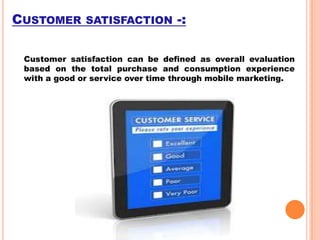 CUSTOMER SATISFACTION -:
Customer satisfaction can be defined as overall evaluation
based on the total purchase and consumption experience
with a good or service over time through mobile marketing.

 