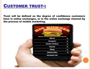 CUSTOMER TRUST-:
Trust will be defined as the degree of confidence customers
have in online exchanges, or in the online exchange channel by
the process of mobile marketing.

 
