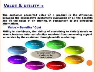VALUE &

UTILITY

-:

The customer perceived value of a product is the difference
between the prospective customer’s evaluation of all the benefits
and all the costs of an offering, in comparison to the perceived
alternatives.

Value = Benefits / Cost
Utility is usefulness, the ability of something to satisfy needs or
wants because total satisfaction received from consuming a good
or service by the customer through mobile marketing.

 