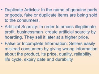 • Duplicate Articles: In the name of genuine parts
  or goods, fake or duplicate items are being sold
  to the consumers.
• Artificial Scarcity: In order to amass illegitimate
  profit, businessman create artificial scarcity by
  hoarding. They sell it later at a higher price.
• False or Incomplete Information: Sellers easily
  mislead consumers by giving wrong information
  about the product, its price, quality, reliability,
  life cycle, expiry date and durability
 