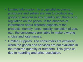 • Limited Information: In a capitalist economy,
  producers and sellers are free to produce any
  goods or services in any quantity and there is no
  regulation on the prices. In the absence of
  information about different aspects of the
  products, namely, price, quality, condition of use,
  etc., the consumers are liable to make a wrong
  choice and lose money.
• Limited Supplies: The consumers are exploited
  when the goods and services are not available in
  the required quantity or numbers. This gives us
  rise to hoarding and price-escalation.
 