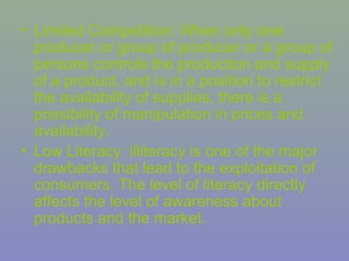 • Limited Competition: When only one
  producer or group of producer or a group of
  persons controls the production and supply
  of a product, and is in a position to restrict
  the availability of supplies, there is a
  possibility of manipulation in prices and
  availability.
• Low Literacy: illiteracy is one of the major
  drawbacks that lead to the exploitation of
  consumers. The level of literacy directly
  affects the level of awareness about
  products and the market.
 