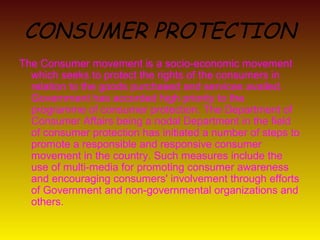 CONSUMER PROTECTION
The Consumer movement is a socio-economic movement
  which seeks to protect the rights of the consumers in
  relation to the goods purchased and services availed.
  Government has accorded high priority to the
  programme of consumer protection. The Department of
  Consumer Affairs being a nodal Department in the field
  of consumer protection has initiated a number of steps to
  promote a responsible and responsive consumer
  movement in the country. Such measures include the
  use of multi-media for promoting consumer awareness
  and encouraging consumers' involvement through efforts
  of Government and non-governmental organizations and
  others.
 