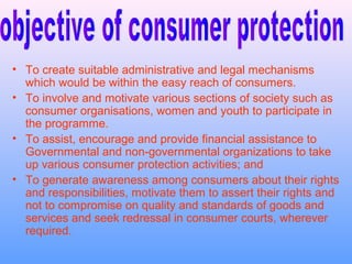 • To create suitable administrative and legal mechanisms
  which would be within the easy reach of consumers.
• To involve and motivate various sections of society such as
  consumer organisations, women and youth to participate in
  the programme.
• To assist, encourage and provide financial assistance to
  Governmental and non-governmental organizations to take
  up various consumer protection activities; and
• To generate awareness among consumers about their rights
  and responsibilities, motivate them to assert their rights and
  not to compromise on quality and standards of goods and
  services and seek redressal in consumer courts, wherever
  required.
 