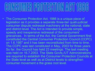 • The Consumer Protection Act, 1986 is a unique piece of
  legislation as it provides a separate three-tier quati-judicial
  consumer dispute redressal machinery at the national, state
  and district level. The Act is intended to provide simple,
  speedy and inexpensive redressal of the consumers'
  grievances. In terms of the Act, the Central Government first
  constituted the Central Consumer Protection Council (CCPC)
  on 1.6.1987 and it has been reconstituted from time to time.
  The CCPC was last constituted in May, 2003 for three years.
  So far, the Council has held 23 meetings. The last meeting
  was held on 16.7.2003. The State Govts./UT Administrations
  are required to establish the Consumer Protection Councils at
  the State level as well as at District levels to strengthen
  consumer movement a the grass root level.
 