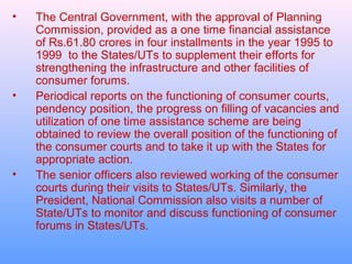 •   The Central Government, with the approval of Planning
    Commission, provided as a one time financial assistance
    of Rs.61.80 crores in four installments in the year 1995 to
    1999 to the States/UTs to supplement their efforts for
    strengthening the infrastructure and other facilities of
    consumer forums.
•   Periodical reports on the functioning of consumer courts,
    pendency position, the progress on filling of vacancies and
    utilization of one time assistance scheme are being
    obtained to review the overall position of the functioning of
    the consumer courts and to take it up with the States for
    appropriate action.
•   The senior officers also reviewed working of the consumer
    courts during their visits to States/UTs. Similarly, the
    President, National Commission also visits a number of
    State/UTs to monitor and discuss functioning of consumer
    forums in States/UTs.
 