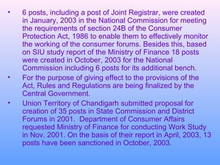 •   6 posts, including a post of Joint Registrar, were created
    in January, 2003 in the National Commission for meeting
    the requirements of section 24B of the Consumer
    Protection Act, 1986 to enable them to effectively monitor
    the working of the consumer forums. Besides this, based
    on SIU study report of the Ministry of Finance 18 posts
    were created in October, 2003 for the National
    Commission including 6 posts for its additional bench.
•   For the purpose of giving effect to the provisions of the
    Act, Rules and Regulations are being finalized by the
    Central Government.
•   Union Territory of Chandigarh submitted proposal for
    creation of 35 posts in State Commission and District
    Forums in 2001. Department of Consumer Affairs
    requested Ministry of Finance for conducting Work Study
    in Nov. 2001. On the basis of their report in April, 2003, 13
    posts have been sanctioned in October, 2003.
 