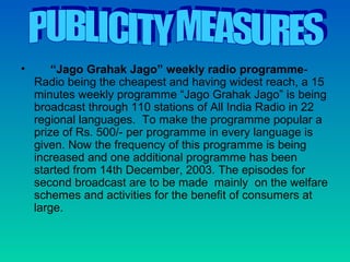 •       “Jago Grahak Jago” weekly radio programme-
    Radio being the cheapest and having widest reach, a 15
    minutes weekly programme “Jago Grahak Jago” is being
    broadcast through 110 stations of All India Radio in 22
    regional languages. To make the programme popular a
    prize of Rs. 500/- per programme in every language is
    given. Now the frequency of this programme is being
    increased and one additional programme has been
    started from 14th December, 2003. The episodes for
    second broadcast are to be made mainly on the welfare
    schemes and activities for the benefit of consumers at
    large.
 