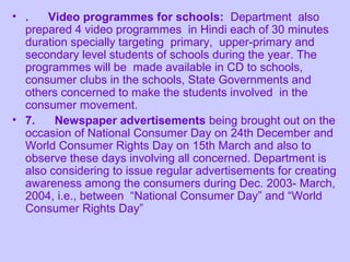 • .   Video programmes for schools: Department also
  prepared 4 video programmes in Hindi each of 30 minutes
  duration specially targeting primary, upper-primary and
  secondary level students of schools during the year. The
  programmes will be made available in CD to schools,
  consumer clubs in the schools, State Governments and
  others concerned to make the students involved in the
  consumer movement.
• 7.    Newspaper advertisements being brought out on the
  occasion of National Consumer Day on 24th December and
  World Consumer Rights Day on 15th March and also to
  observe these days involving all concerned. Department is
  also considering to issue regular advertisements for creating
  awareness among the consumers during Dec. 2003- March,
  2004, i.e., between “National Consumer Day” and “World
  Consumer Rights Day”
 