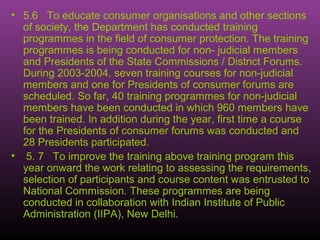 • 5.6 To educate consumer organisations and other sections
  of society, the Department has conducted training
  programmes in the field of consumer protection. The training
  programmes is being conducted for non- judicial members
  and Presidents of the State Commissions / District Forums.
  During 2003-2004, seven training courses for non-judicial
  members and one for Presidents of consumer forums are
  scheduled. So far, 40 training programmes for non-judicial
  members have been conducted in which 960 members have
  been trained. In addition during the year, first time a course
  for the Presidents of consumer forums was conducted and
  28 Presidents participated.
• 5. 7 To improve the training above training program this
  year onward the work relating to assessing the requirements,
  selection of participants and course content was entrusted to
  National Commission. These programmes are being
  conducted in collaboration with Indian Institute of Public
  Administration (IIPA), New Delhi.
 